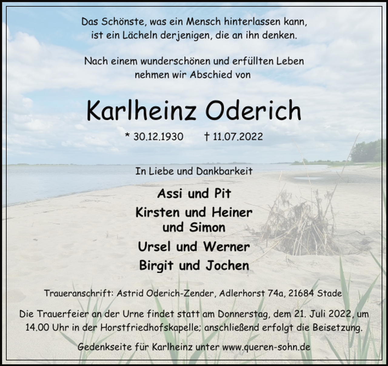 <p>Das Schönste, was ein Mensch hinterlassen kann,<br />ist ein Lächeln derjenigen, die an ihn denken,<br />Nach einem wunderschönen und erfüllten Leben<br />nehmen wir Abschied von<br />Karlheinz Oderich<br />* 30.12.1930 † 11.07.2022<br />In Liebe und Dankbarkeit<br />Assi und Pit<br />Kirsten und Heiner<br />und Simon<br />Ursel und Werner<br />Birgit und Jochen<br />Traueranschrift: Astrid Oderich-Zender, Adlerhorst 74a, 21684 Stade<br />Die Trauerfeier an der Urne findet statt am Donnerstag, dem 21. Juli 2022, um 14.00 Uhr in der Horstfriedhofskapelle; anschließend erfolgt die Beisetzung.<br />Gedenkseite für Karlheinz unter www.queren-sohn.de</p>