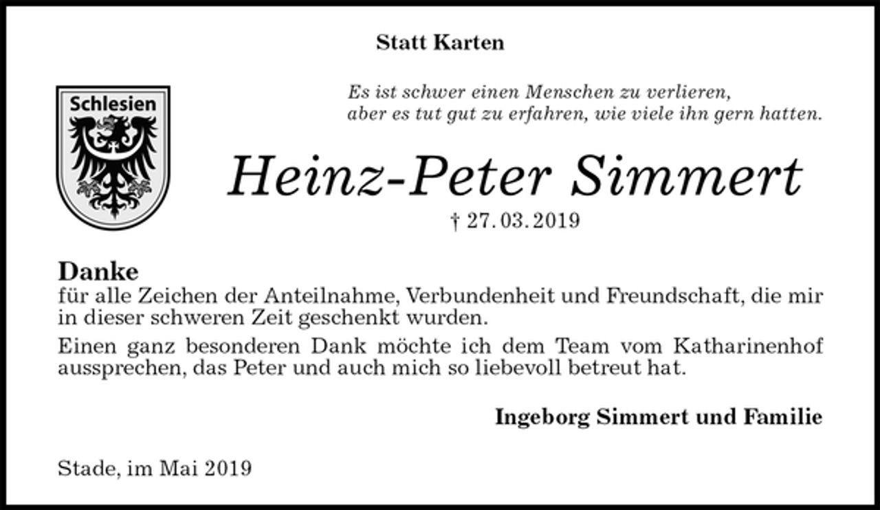 <p>Statt Karten<br />Es ist schwer einen Menschen zu verlieren,<br />aber es tut gut zu erfahren, wie viele ihn gern hatten.<br />Heinz-Peter Simmert<br />† 27. 03. 2019<br />Danke<br />für alle Zeichen der Anteilnahme, Verbundenheit und Freundschaft, die mir in dieser schweren Zeit geschenkt wurden.<br />Einen ganz besonderen Dank möchte ich dem Team vom Katharinenhof aussprechen, das Peter und auch mich so liebevoll betreut hat.<br />Ingeborg Simmert und Familie<br />Stade, im Mai 2019</p>