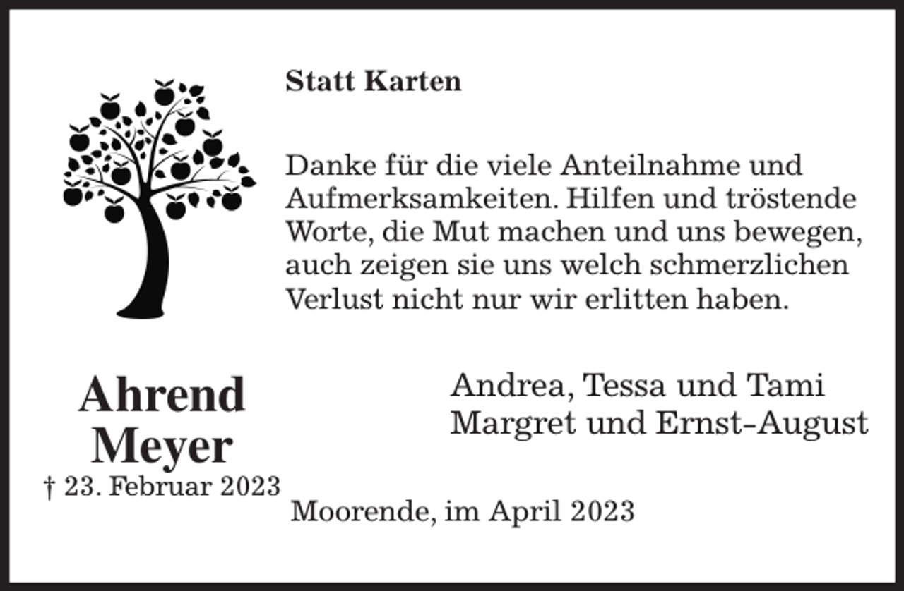 <p>Statt Karten<br />Danke für die viele Anteilnahme und<br />Aufmerksamkeiten. Hilfen und tröstende Worte, die Mut machen und uns bewegen, auch zeigen sie uns welch schmerzlichen Verlust nicht nur wir erlitten haben.<br />Andrea, Tessa und Tami<br />Margret und Ernst-August<br />Moorende, im April 2023<br />Ahrend<br />Meyer<br />† 23. Februar 2023</p>