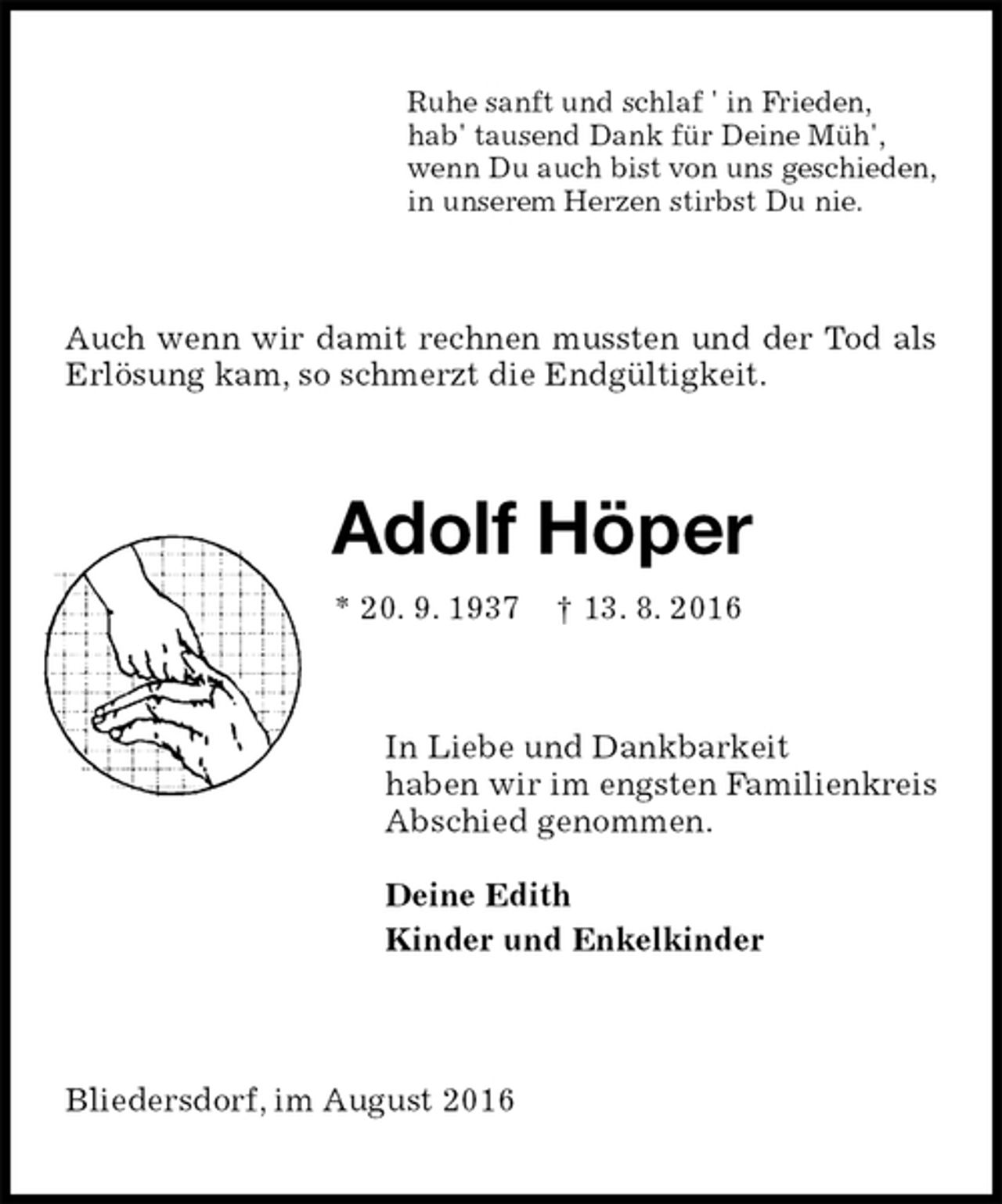 <p>Ruhe sanft und schlaf ' in Frieden,<br />hab' tausend Dank für Deine Müh',<br />wenn Du auch bist von uns geschieden,<br />in unserem Herzen stirbst Du nie.<br />Auch wenn wir damit rechnen mussten und der Tod als Erlösung kam, so schmerzt die Endgültigkeit.<br />Adolf Höper<br />* 20. 9. 1937 † 13. 8. 2016<br />In Liebe und Dankbarkeit<br />haben wir im engsten Familienkreis<br />Abschied genommen.</p><p>Deine Edith<br />Kinder und Enkelkinder<br />Bliedersdorf, im August 2016</p>