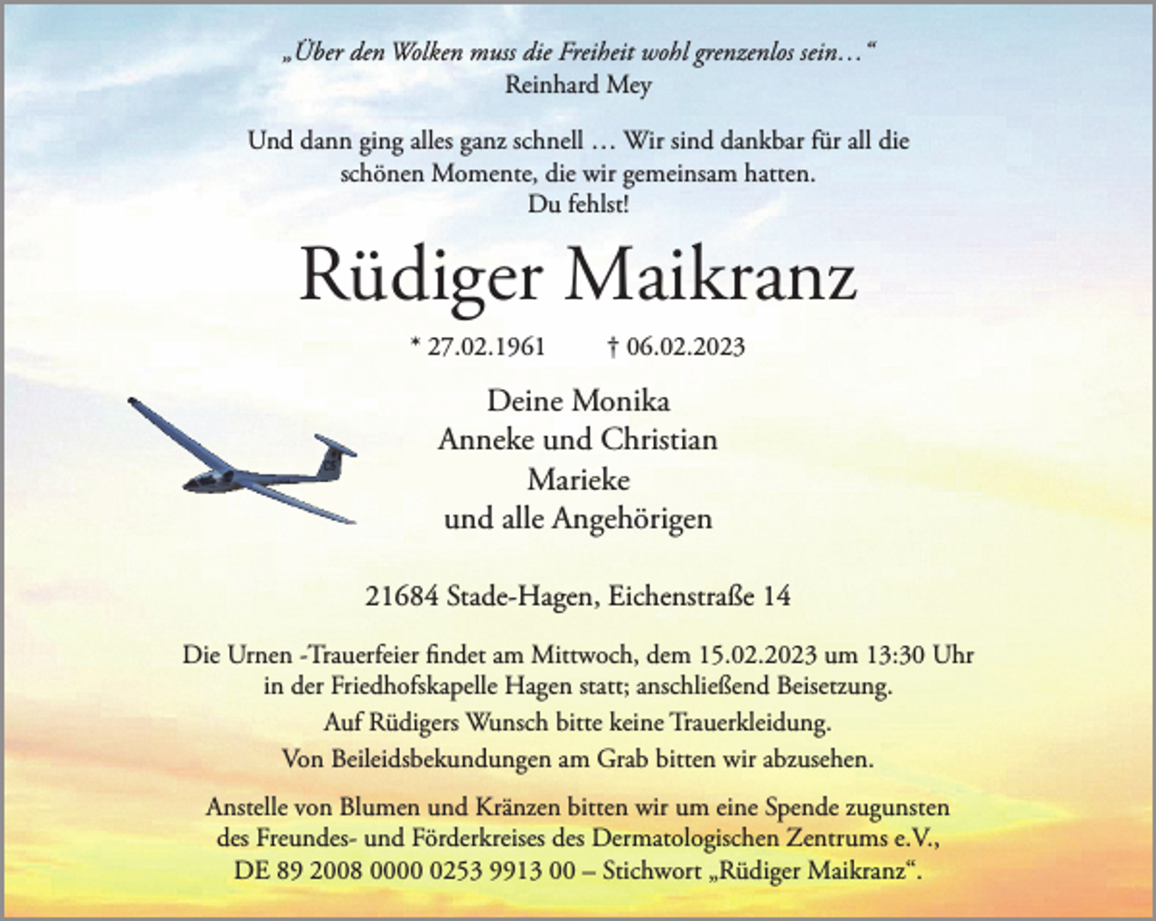 <p>„Über den Wolken muss die Freiheit wohl grenzenlos sein…“<br />Reinhard Mey<br />Und dann ging alles ganz schnell… Wir sind dankbar für all die<br />schönen Momente, die wir gemeinsam hatten.<br />Du fehlst!<br />Rüdiger Maikranz<br />* 27.02.1961 † 06.02.2023<br />Deine Monika<br />Anneke und Christian<br />Marieke<br />und alle Angehörigen<br />21684 Stade-Hagen, Eichenstraße 14<br />Die Urnen -Trauerfeier findet am Mittwoch, dem 15.02.2023 um 13:30 Uhr in der Friedhofskapelle Hagen statt; anschließend Beisetzung.<br />Auf Rüdigers Wunsch bitte keine Trauerkleidung.<br />Von Beileidsbekundungen am Grab bitten wir abzusehen.<br />Anstelle von Blumen und Kränzen bitten wir um eine Spende zugunsten des Freundes- und Förderkreises des Dermatologischen Zentrums e.V., DE 89 2008 0000 0253 9913 00 - Stichwort „Rüdiger Maikranz“.</p>