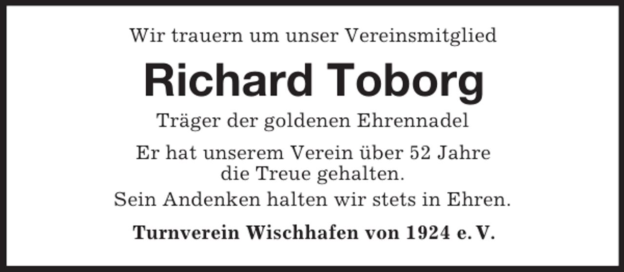 <p>Wir trauern um unser Vereinsmitglied<br />Richard Toborg<br />Träger der goldenen Ehrennadel<br />Er hat unserem Verein über 52 Jahre<br />die Treue gehalten.<br />Sein Andenken halten wir stets in Ehren.<br />Turnverein Wischhafen von 1924 e. V.</p>