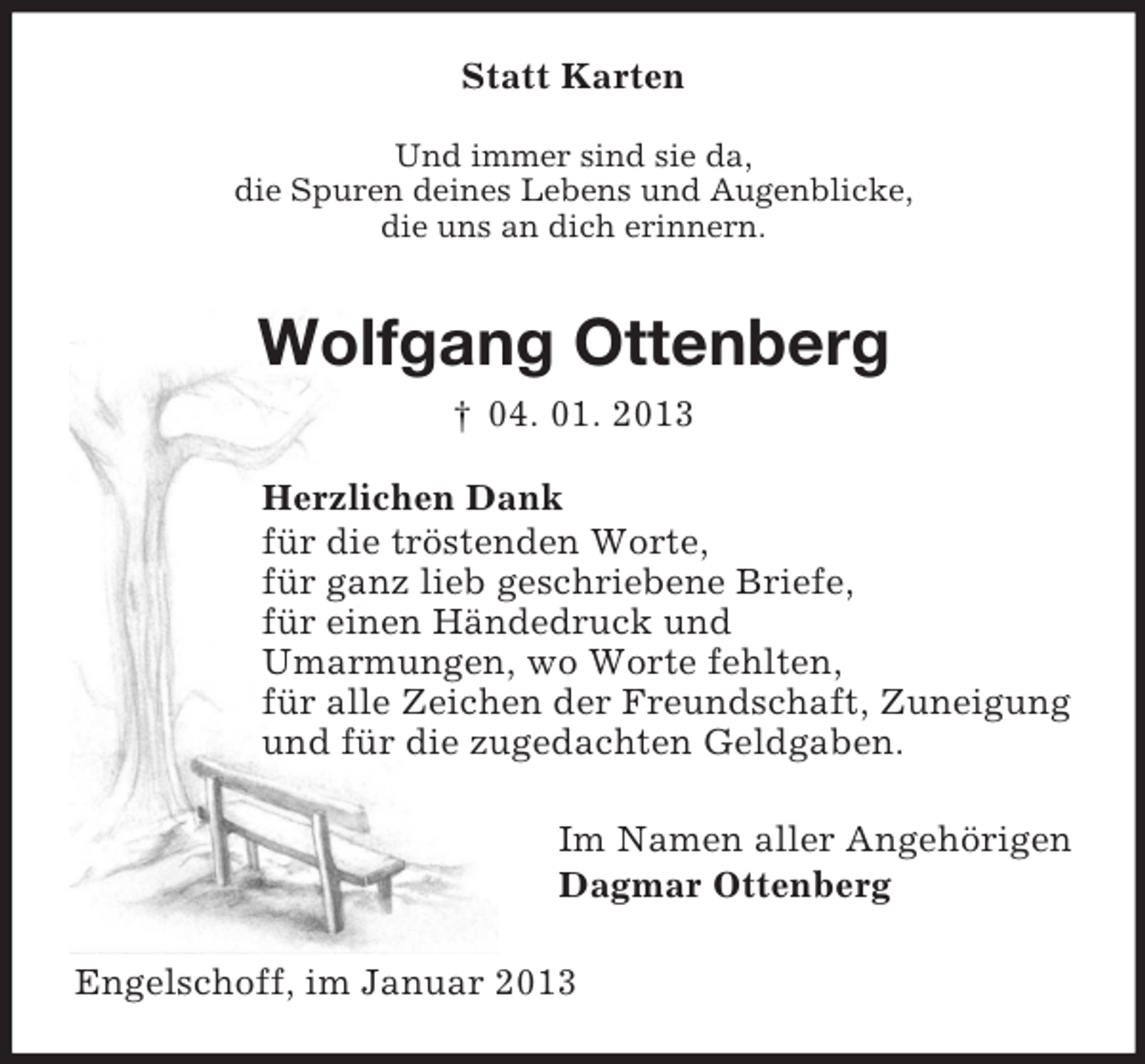 <p>Statt Karten<br />Und immer sind sie da,<br />die Spuren deines Lebens und Augenblicke,<br />die uns an dich erinnern.<br />Wolfgang Ottenberg<br />† 04. 01. 2013<br />Herzlichen Dank<br />für die tröstenden Worte,<br />für ganz lieb geschriebene Briefe,<br />für einen Händedruck und<br />Umarmungen, wo Worte fehlten,<br />für alle Zeichen der Freundschaft, Zuneigung<br />und für die zugedachten Geldgaben.<br />Im Namen aller Angehörigen<br />Dagmar Ottenberg<br />Engelschoff, im Januar 2013</p>