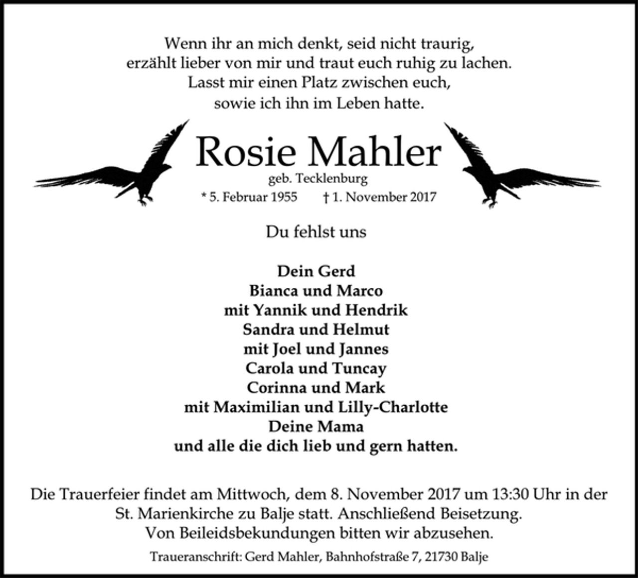 <p>Wenn ihr an mich denkt, seid nicht traurig,<br />erzählt lieber von mir und traut euch ruhig zu lachen.<br />Lasst mir einen Platz zwischen euch,<br />sowie ich ihn im Leben hatte.<br />Rosie Mahler<br />geb. Tecklenburg<br />* 5. Februar 1955 † 1. November 2017<br />Du fehlst uns<br />Dein Gerd<br />Bianca und Marco<br />mit Yannik und Hendrik<br />Sandra und Helmut<br />mit Joel und Jannes<br />Carola und Tuncay<br />Corinna und Mark<br />mit Maximilian und Lilly-Charlotte<br />Deine Mama<br />und alle die dich lieb und gern hatten.<br />Die Trauerfeier findet am Mittwoch, dem 8. November 2017 um 13:30 Uhr in der St. Marienkirche zu Balje statt. Anschließend Beisetzung.<br />Von Beileidsbekundungen bitten wir abzusehen.<br />Traueranschrift: Gerd Mahler, Bahnhofstraße 7, 21730 Balje<br />geb. Tecklenburg</p>