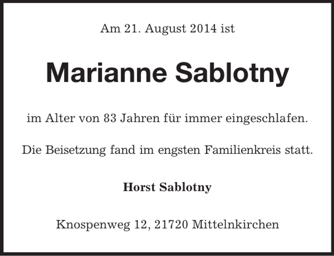 <p>Am 21. August 2014 ist<br />Marianne Sablotny<br />im Alter von 83 Jahren für immer eingeschlafen.<br />Die Beisetzung fand im engsten Familienkreis statt.<br />Horst Sablotny<br />Knospenweg 12, 21720 Mittelnkirchen</p>