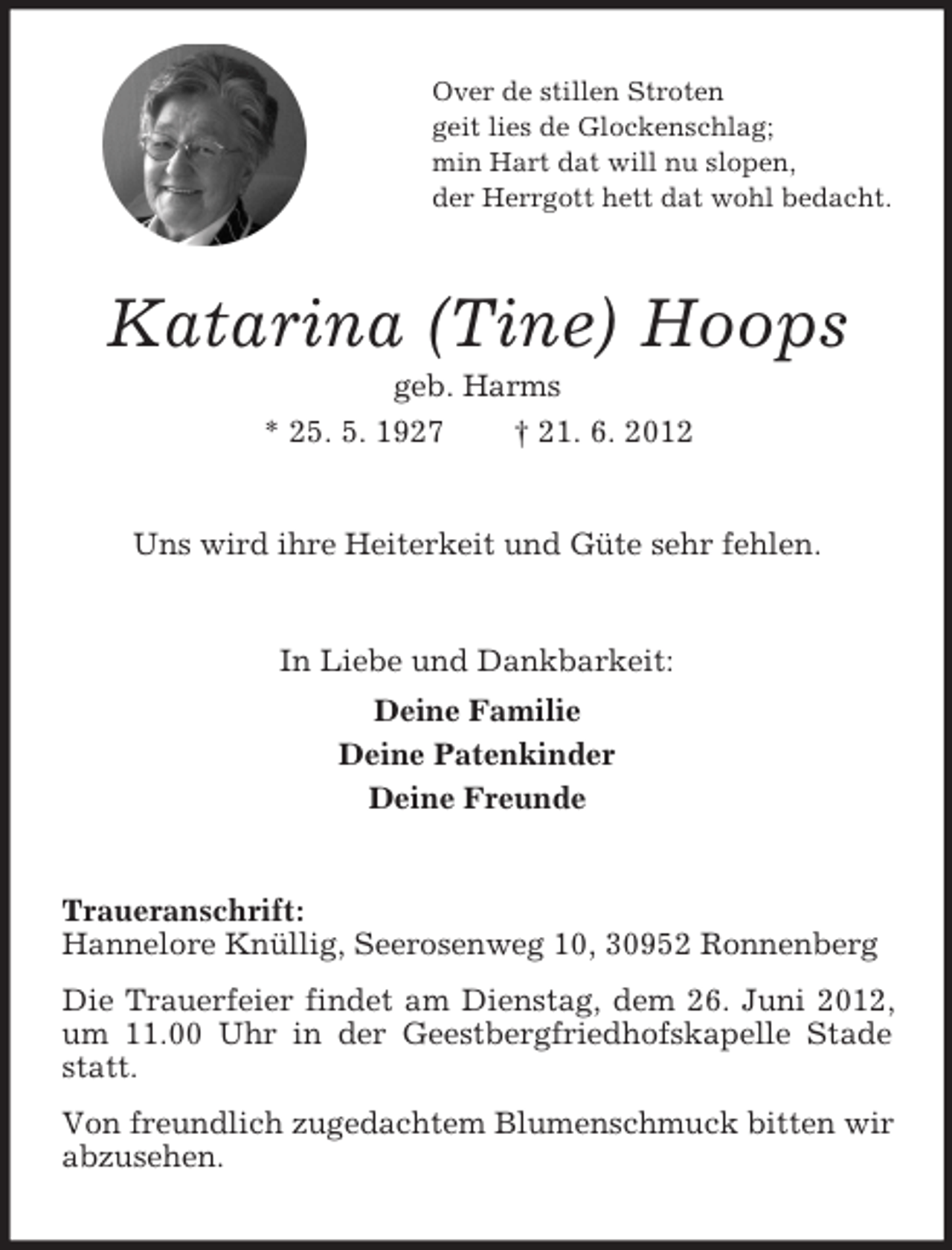 <p>Over de stillen Stroten<br />geit lies de Glockenschlag;<br />min Hart dat will nu slopen,<br />der Herrgott hett dat wohl bedacht.</p><p>Katarina (Tine) Hoops<br />geb. Harms<br />* 25. 5. 1927<br />† 21. 6. 2012</p><p>Uns wird ihre Heiterkeit und Güte sehr fehlen.</p><p>In Liebe und Dankbarkeit:<br />Deine Familie<br />Deine Patenkinder<br />Deine Freunde</p><p>Traueranschrift:<br />Hannelore Knüllig, Seerosenweg 10, 30952 Ronnenberg<br />Die Trauerfeier findet am Dienstag, dem 26. Juni 2012,<br />um 11.00 Uhr in der Geestbergfriedhofskapelle Stade<br />statt.<br />Von freundlich zugedachtem Blumenschmuck bitten wir<br />abzusehen.</p>