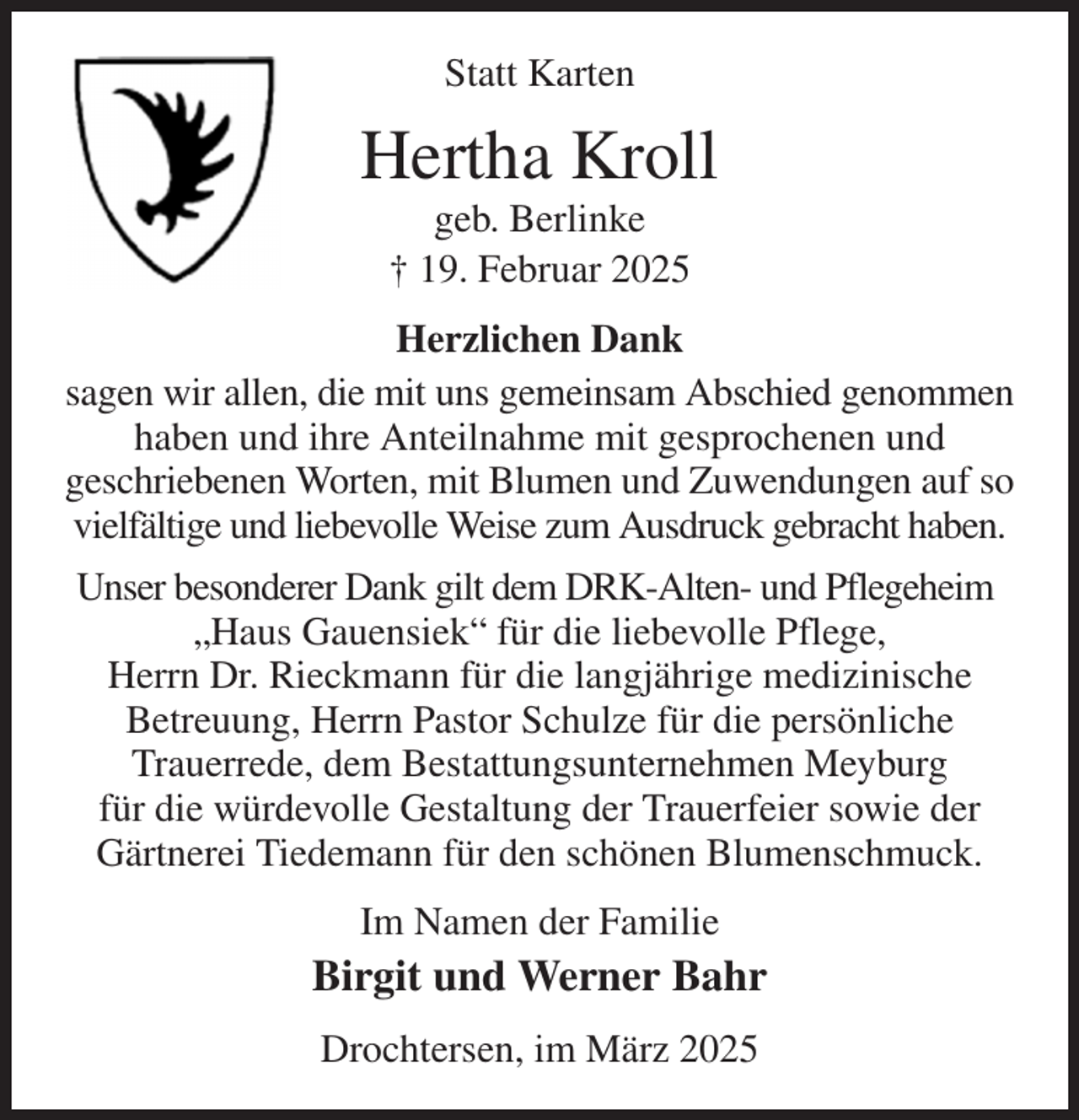 <p>Statt Karten<br />Hertha Kroll<br />geb. Berlinke<br />† 19. Februar 2025<br />Herzlichen Dank<br />sagen wir allen, die mit uns gemeinsam Abschied genommen haben und ihre Anteilnahme mit gesprochenen und<br />geschriebenen Worten, mit Blumen und Zuwendungen auf so vielfältige und liebevolle Weise zum Ausdruck gebracht haben.<br />Unser besonderer Dank gilt dem DRK-Alten- und Pflegeheim<br />„Haus Gauensiek“ für die liebevolle Pflege,<br />Herrn Dr. Rieckmann für die langjährige medizinische<br />Betreuung, Herrn Pastor Schulze für die persönliche<br />Trauerrede, dem Bestattungsunternehmen Meyburg<br />für die würdevolle Gestaltung der Trauerfeier sowie der Gärtnerei Tiedemann für den schönen Blumenschmuck.<br />Im Namen der Familie<br />Birgit und Werner Bahr<br />Drochtersen, im März 2025</p>