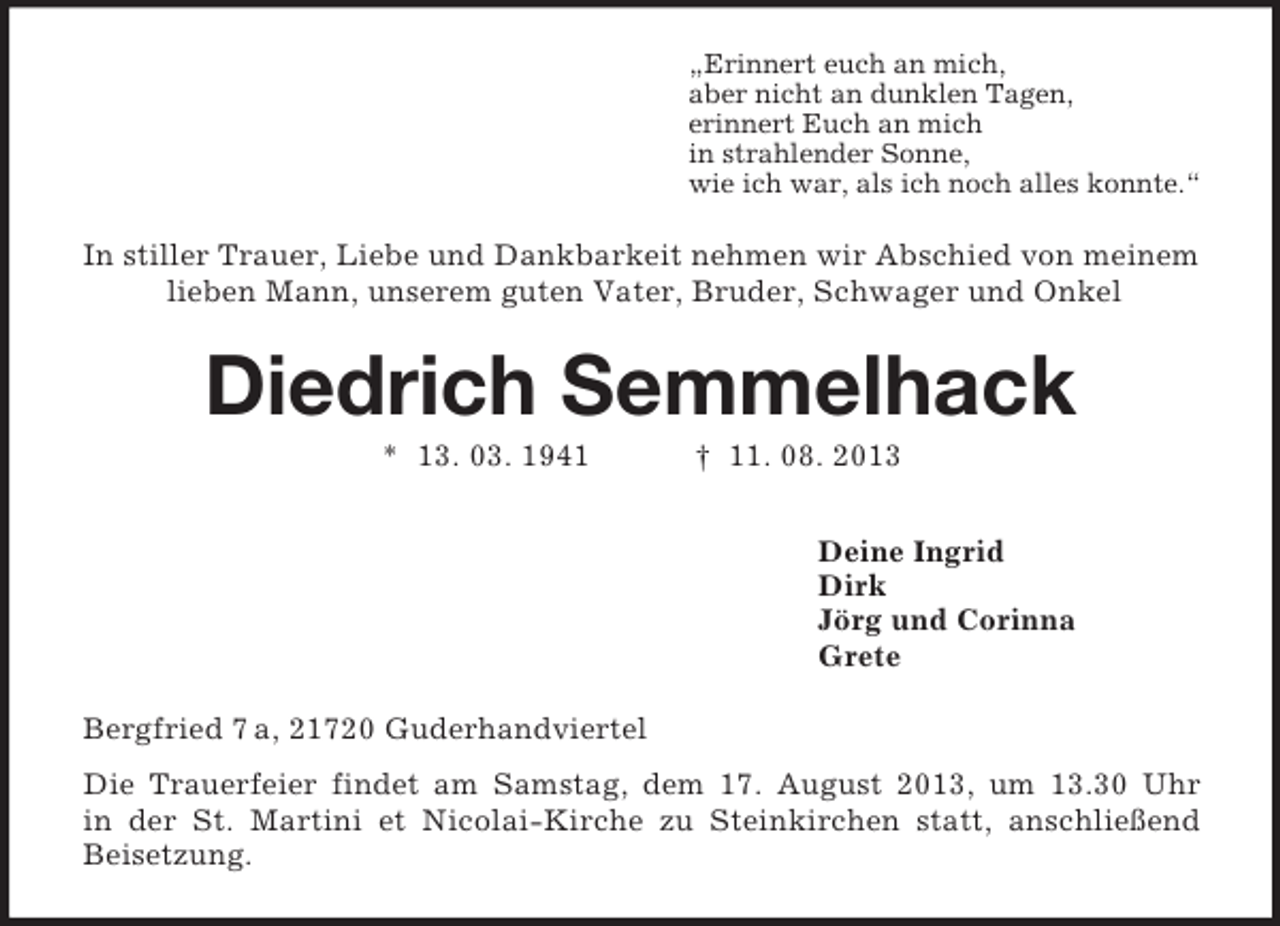 <p>„Erinnert euch an mich,<br />aber nicht an dunklen Tagen,<br />erinnert Euch an mich<br />in strahlender Sonne,<br />wie ich war, als ich noch alles konnte.“</p><p>In stiller Trauer, Liebe und Dankbarkeit nehmen wir Abschied von meinem<br />lieben Mann, unserem guten Vater, Bruder, Schwager und Onkel</p><p>Diedrich Semmelhack<br />* 13. 03. 1941</p><p>† 11. 08. 2013<br />Deine Ingrid<br />Dirk<br />Jörg und Corinna<br />Grete</p><p>Bergfried 7 a, 21720 Guderhandviertel<br />Die Trauerfeier findet am Samstag, dem 17. August 2013, um 13.30 Uhr<br />in der St. Martini et Nicolai-Kirche zu Steinkirchen statt, anschließend<br />Beisetzung.</p>