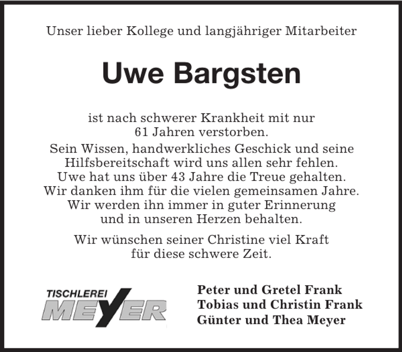 <p>Unser lieber Kollege und langjähriger Mitarbeiter<br />Uwe Bargsten<br />ist nach schwerer Krankheit mit nur<br />61 Jahren verstorben.<br />Sein Wissen, handwerkliches Geschick und seine<br />Hilfsbereitschaft wird uns allen sehr fehlen.<br />Uwe hat uns über 43 Jahre die Treue gehalten.<br />Wir danken ihm für die vielen gemeinsamen Jahre.<br />Wir werden ihn immer in guter Erinnerung<br />und in unseren Herzen behalten.<br />Wir wünschen seiner Christine viel Kraft<br />für diese schwere Zeit.<br />Peter und Gretel Frank<br />Tobias und Christin Frank<br />Günter und Thea Meyer</p>