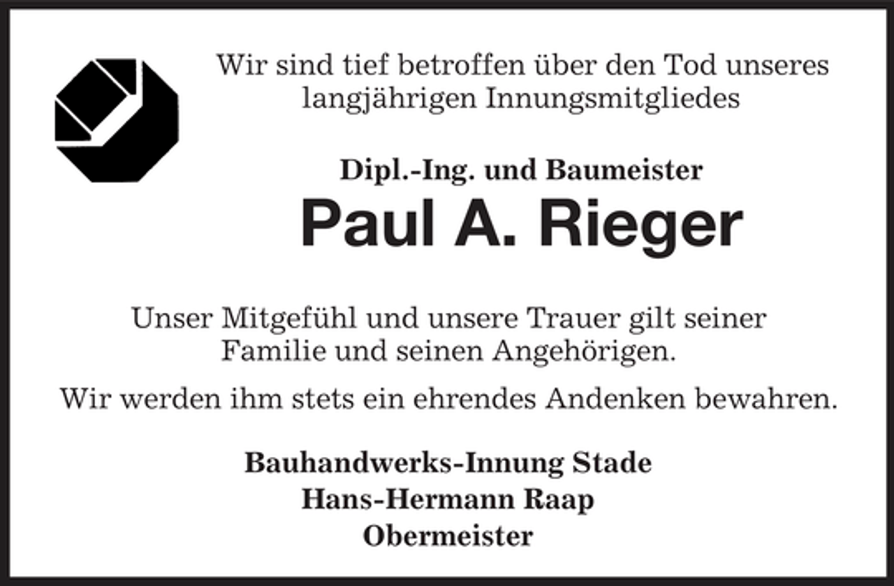 <p>Wir sind tief betroffen über den Tod unseres langjährigen Innungsmitgliedes Dipl.-Ing. und Baumeister</p><p>Paul A. Rieger<br />Unser Mitgefühl und unsere Trauer gilt seiner Familie und seinen Angehörigen. Wir werden ihm stets ein ehrendes Andenken bewahren. Bauhandwerks-Innung Stade Hans-Hermann Raap Obermeister</p>