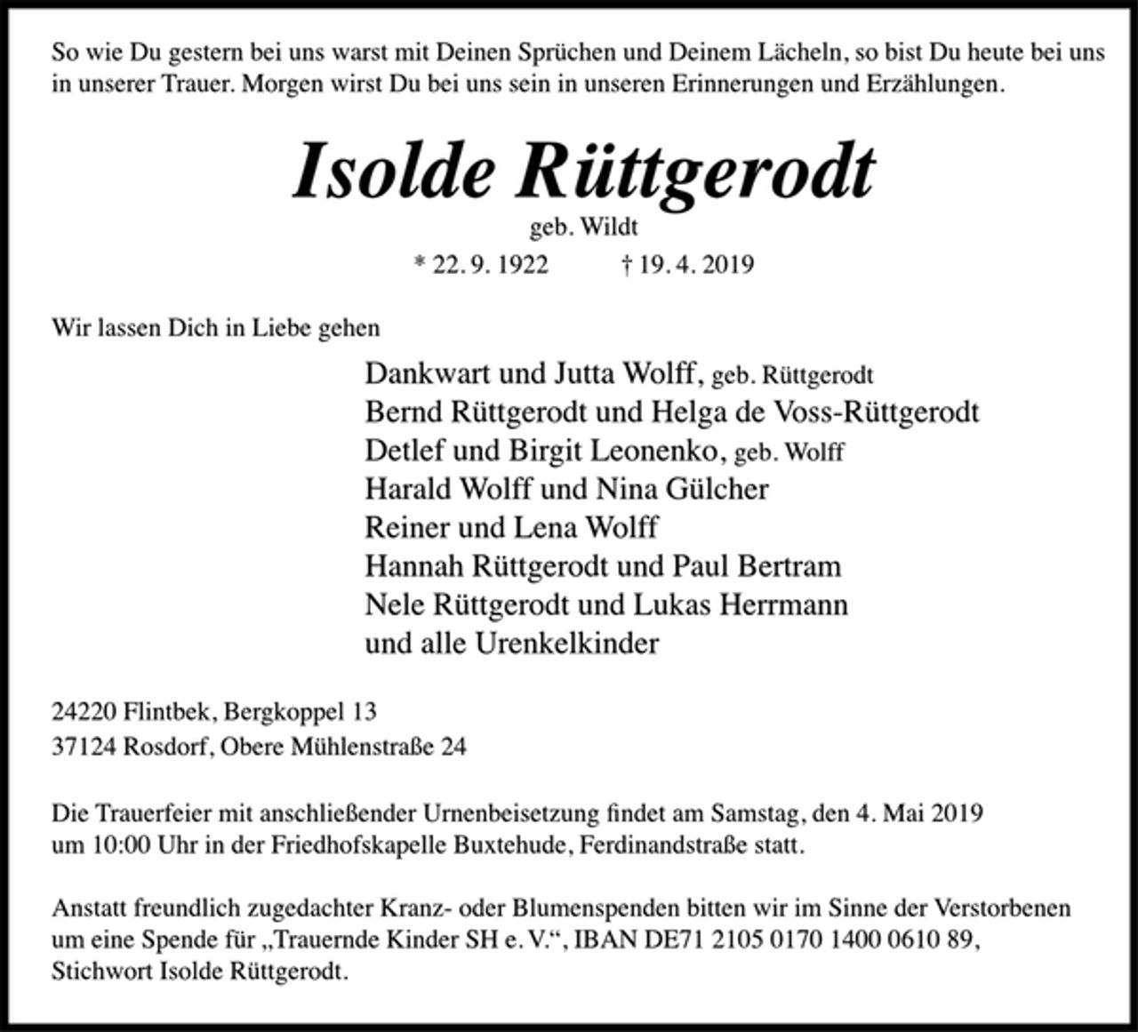 <p>So wie Du gestern bei uns warst mit Deinen Sprüchen und Deinem Lächeln, so bist Du heute bei uns in unserer Trauer. Morgen wirst Du bei uns sein in unseren Erinnerungen und Erzählungen.<br />Isolde Rüttgerodt<br />geb. Wildt<br />* 22. 9. 1922 † 19. 4. 2019<br />Wir lassen Dich in Liebe gehen<br />Dankwart und Jutta Wolff, geb. Rüttgerodt<br />Bernd Rüttgerodt und Helga de Voss-Rüttgerodt<br />Detlef und Birgit Leonenko, geb. Wolff<br />Harald Wolff und Nina Gülcher<br />Reiner und Lena Wolff<br />Hannah Rüttgerodt und Paul Bertram<br />Nele Rüttgerodt und Lukas Herrmann<br />und alle Urenkelkinder<br />24220 Flintbek, Bergkoppel 13<br />37124 Rosdorf, Obere Mühlenstraße 24<br />Die Trauerfeier mit anschließender Urnenbeisetzung findet am Samstag, den 4. Mai 2019<br />um 10:00 Uhr in der Friedhofskapelle Buxtehude, Ferdinandstraße statt.<br />Anstatt freundlich zugedachter Kranz- oder Blumenspenden bitten wir im Sinne der Verstorbenen<br />um eine Spende für „Trauernde Kinder SH e. V.“, IBAN DE71 2105 0170 1400 0610 89,<br />Stichwort Isolde Rüttgerodt.</p>