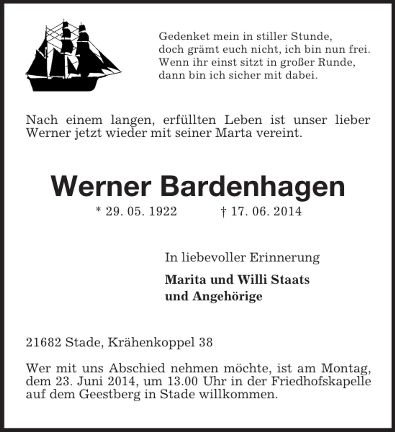 <p>Gedenket mein in stiller Stunde,<br />doch grämt euch nicht, ich bin nun frei.<br />Wenn ihr einst sitzt in großer Runde,<br />dann bin ich sicher mit dabei.<br />Nach einem langen, erfüllten Leben ist unser lieber Werner jetzt wieder mit seiner Marta vereint.<br />Werner Bardenhagen<br />* 29. 05. 1922 † 17. 06. 2014<br />In liebevoller Erinnerung<br />Marita und Willi Staats<br />und Angehörige<br />21682 Stade, Krähenkoppel 38</p><p>Wer mit uns Abschied nehmen möchte, ist am Montag, dem 23. Juni 2014, um 13.00 Uhr in der Friedhofskapelle<br />auf dem Geestberg in Stade willkommen.</p>