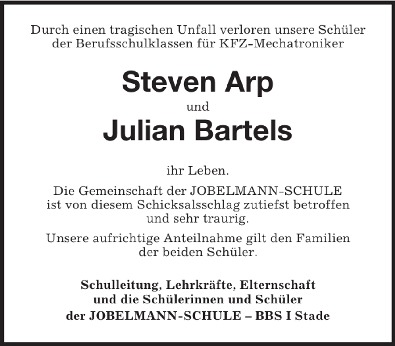 <p>Durch einen tragischen Unfall verloren unsere Schüler<br />der Berufsschulklassen für KFZ-Mechatroniker</p><p>Steven Arp<br />und</p><p>Julian Bartels<br />ihr Leben.<br />Die Gemeinschaft der JOBELMANN-SCHULE<br />ist von diesem Schicksalsschlag zutiefst betroffen<br />und sehr traurig.<br />Unsere aufrichtige Anteilnahme gilt den Familien<br />der beiden Schüler.<br />Schulleitung, Lehrkräfte, Elternschaft<br />und die Schülerinnen und Schüler<br />der JOBELMANN-SCHULE – BBS I Stade</p>
