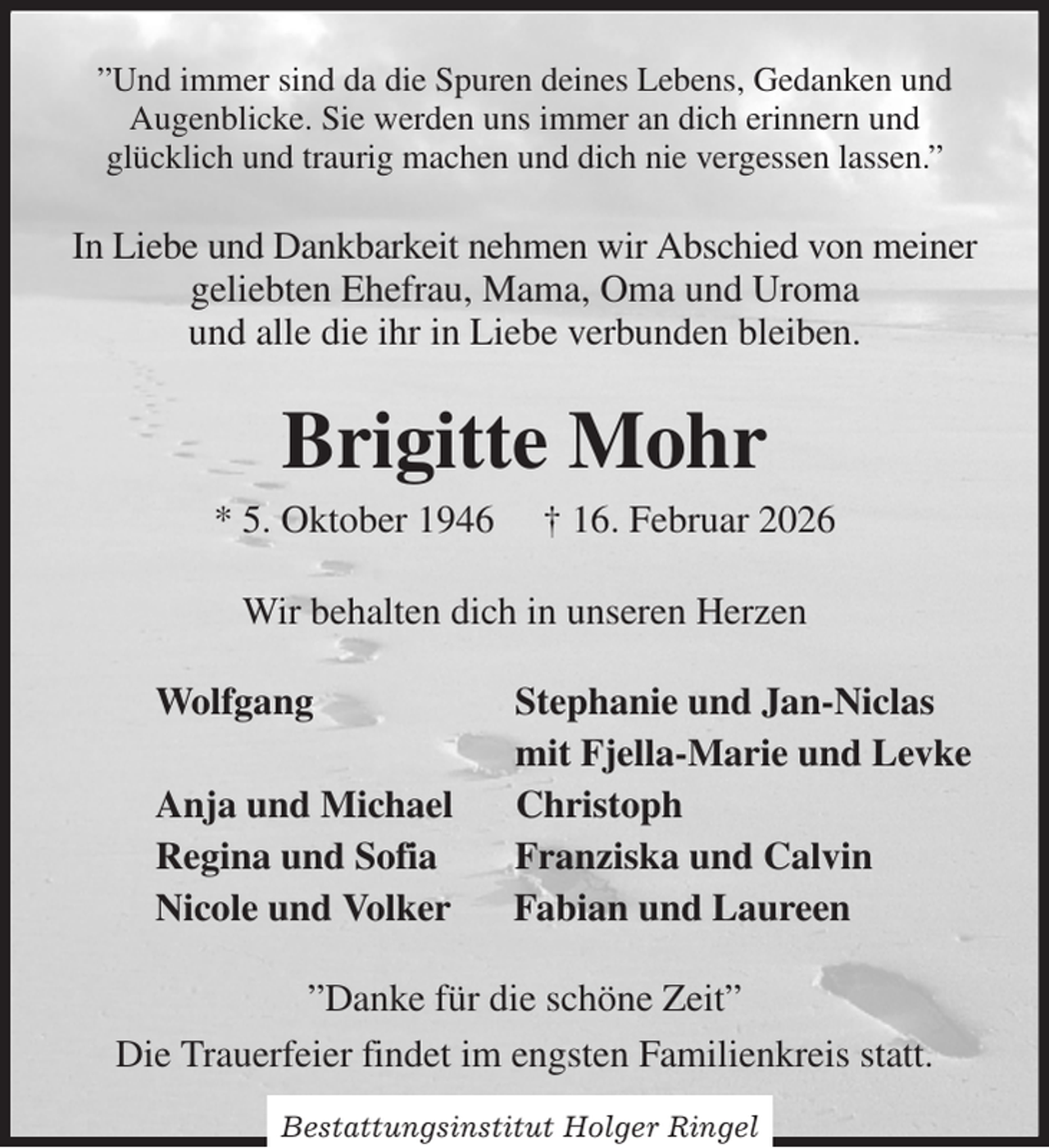 <p>”Und immer sind da die Spuren deines Lebens, Gedanken und Augenblicke. Sie werden uns immer an dich erinnern und<br />glücklich und traurig machen und dich nie vergessen lassen.”<br />In Liebe und Dankbarkeit nehmen wir Abschied von meiner geliebten Ehefrau, Mama, Oma und Uroma<br />und alle die ihr in Liebe verbunden bleiben.<br />Brigitte Mohr<br />* 5. Oktober 1946 † 16. Februar 2026<br />Wir behalten dich in unseren Herzen<br />Wolfgang Stephanie und Jan-Niclas<br />mit Fjella-Marie und Levke<br />Anja und Michael Christoph<br />Regina und Sofia Franziska und Calvin<br />Nicole und Volker Fabian und Laureen<br />”Danke für die schöne Zeit”<br />Die Trauerfeier findet im engsten Familienkreis statt.<br />Bestattungsinstitut Holger Ringel</p>