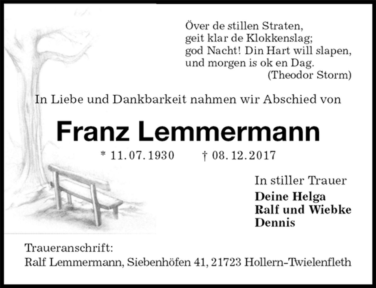 <p>Över de stillen Straten,<br />geit klar de Klokkenslag;<br />god Nacht! Din Hart will slapen,<br />und morgen is ok en Dag.<br />(Theodor Storm)<br />In Liebe und Dankbarkeit nahmen wir Abschied von<br />Franz Lemmermann<br />* 11. 07. 1930 † 08. 12. 2017<br />In stiller Trauer<br />Deine Helga<br />Ralf und Wiebke<br />Dennis<br />Traueranschrift:<br />Ralf Lemmermann, Siebenhöfen 41, 21723 Hollern-Twielenfleth</p>