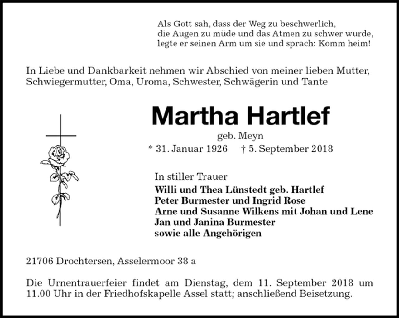 <p>Als Gott sah, dass der Weg zu beschwerlich,<br />die Augen zu müde und das Atmen zu schwer wurde,<br />legte er seinen Arm um sie und sprach: Komm heim!<br />In Liebe und Dankbarkeit nehmen wir Abschied von meiner lieben Mutter, Schwiegermutter, Oma, Uroma, Schwester, Schwägerin und Tante<br />Martha Hartlef<br />geb. Meyn<br />* 31. Januar 1926 † 5. September 2018<br />In stiller Trauer<br />Willi und Thea Lünstedt geb. Hartlef<br />Peter Burmester und Ingrid Rose<br />Arne und Susanne Wilkens mit Johan und Lene<br />Jan und Janina Burmester<br />sowie alle Angehörigen<br />21706 Drochtersen, Asselermoor 38 a</p><p>Die Urnentrauerfeier findet am Dienstag, dem 11. September 2018 um 11.00 Uhr in der Friedhofskapelle Assel statt; anschließend Beisetzung.</p>