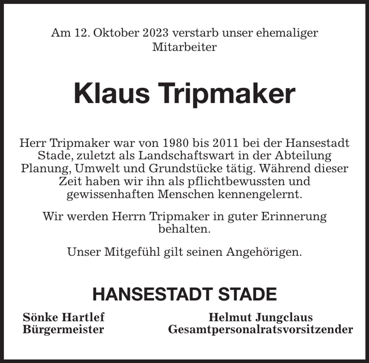 <p>Am 12. Oktober 2023 verstarb unser ehemaliger<br />Mitarbeiter<br />Klaus Tripmaker<br />Herr Tripmaker war von 1980 bis 2011 bei der Hansestadt Stade, zuletzt als Landschaftswart in der Abteilung<br />Planung, Umwelt und Grundstücke tätig. Während dieser Zeit haben wir ihn als pflichtbewussten und<br />gewissenhaften Menschen kennengelernt.<br />Wir werden Herrn Tripmaker in guter Erinnerung<br />behalten.<br />Unser Mitgefühl gilt seinen Angehörigen.<br />HANSESTADT STADE<br />Sönke Hartlef Helmut Jungclaus<br />Bürgermeister Gesamtpersonalratsvorsitzender</p>