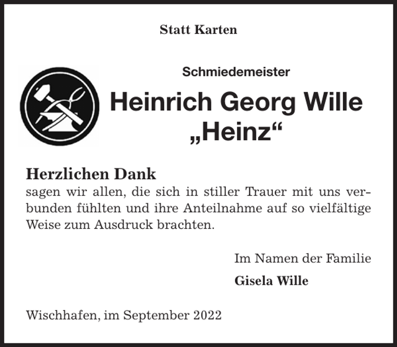 <p>Statt Karten<br />Schmiedemeister<br />Heinrich Georg Wille<br />„Heinz“<br />Herzlichen Dank<br />sagen wir allen, die sich in stiller Trauer mit uns verbunden fühlten und ihre Anteilnahme auf so vielfältige Weise zum Ausdruck brachten.<br />Im Namen der Familie<br />Gisela Wille<br />Wischhafen, im September 2022</p>