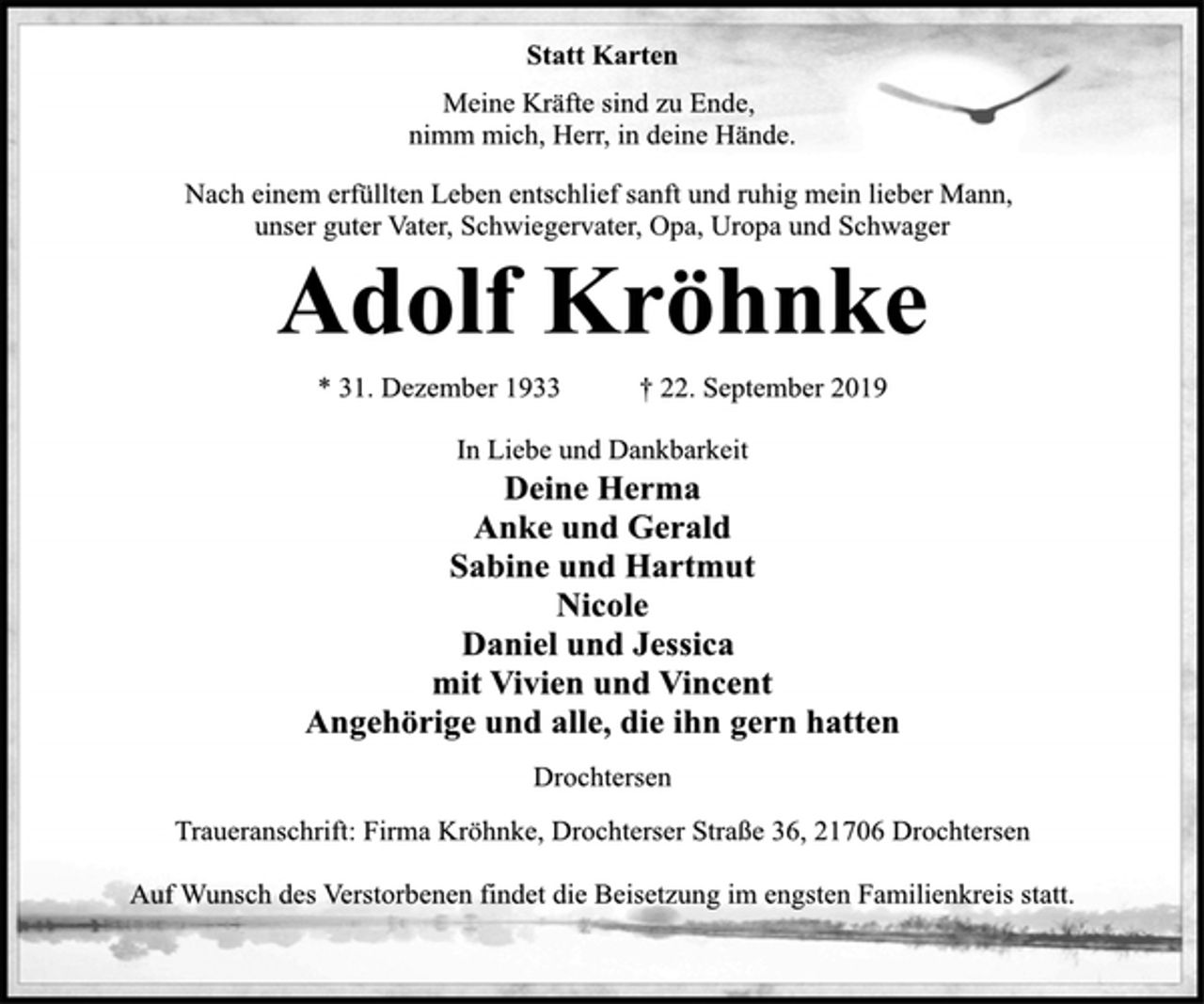<p>Statt Karten<br />Meine Kräfte sind zu Ende,<br />nimm mich, Herr, in deine Hände.<br />Nach einem erfüllten Leben entschlief sanft und ruhig mein lieber Mann, unser guter Vater, Schwiegervater, Opa, Uropa und Schwager<br />Adolf Kröhnke<br />* 31. Dezember 1933 † 22. September 2019<br />In Liebe und Dankbarkeit<br />Deine Herma<br />Anke und Gerald<br />Sabine und Hartmut<br />Nicole<br />Daniel und Jessica<br />mit Vivien und Vincent<br />Angehörige und alle, die ihn gern hatten<br />Drochtersen<br />Traueranschrift: Firma Kröhnke, Drochterser Straße 36, 21706 Drochtersen<br />Auf Wunsch des Verstorbenen findet die Beisetzung im engsten Familienkreis statt.</p>
