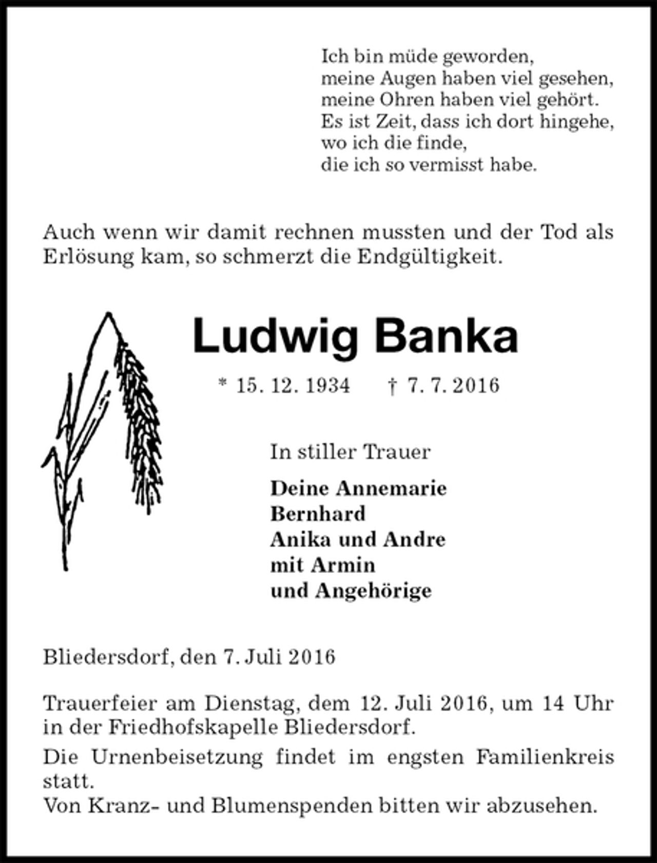 <p>Ich bin müde geworden,<br />meine Augen haben viel gesehen,<br />meine Ohren haben viel gehört.<br />Es ist Zeit, dass ich dort hingehe,<br />wo ich die finde,<br />die ich so vermisst habe.<br />Auch wenn wir damit rechnen mussten und der Tod als Erlösung kam, so schmerzt die Endgültigkeit.<br />Ludwig Banka<br />* 15. 12. 1934 † 7. 7. 2016<br />In stiller Trauer<br />Deine Annemarie<br />Bernhard<br />Anika und Andre<br />mit Armin<br />und Angehörige<br />Bliedersdorf, den 7. Juli 2016</p>
<p>Trauerfeier am Dienstag, dem 12. Juli 2016, um 14 Uhr in der Friedhofskapelle Bliedersdorf.<br />Die Urnenbeisetzung findet im engsten Familienkreis statt.<br />Von Kranz- und Blumenspenden bitten wir abzusehen.</p>