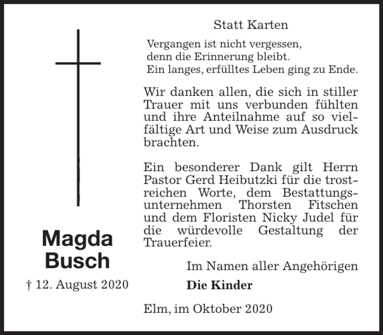 <p>Statt Karten<br />Vergangen ist nicht vergessen,<br />denn die Erinnerung bleibt.<br />Ein langes, erfülltes Leben ging zu Ende.<br />Wir danken allen, die sich in stiller Trauer mit uns verbunden fühlten und ihre Anteilnahme auf so vielfältige Art und Weise zum Ausdruck brachten.</p>
<p>Ein besonderer Dank gilt Herrn Pastor Gerd Heibutzki für die trostreichen Worte, dem Bestattungs-<br />unternehmen Thorsten Fitschen und dem Floristen Nicky Judel für die würdevolle Gestaltung der Trauerfeier.<br />Im Namen aller Angehörigen<br />Die Kinder<br />Elm, im Oktober 2020<br />Magda<br />Busch<br />† 12. August 2020</p>