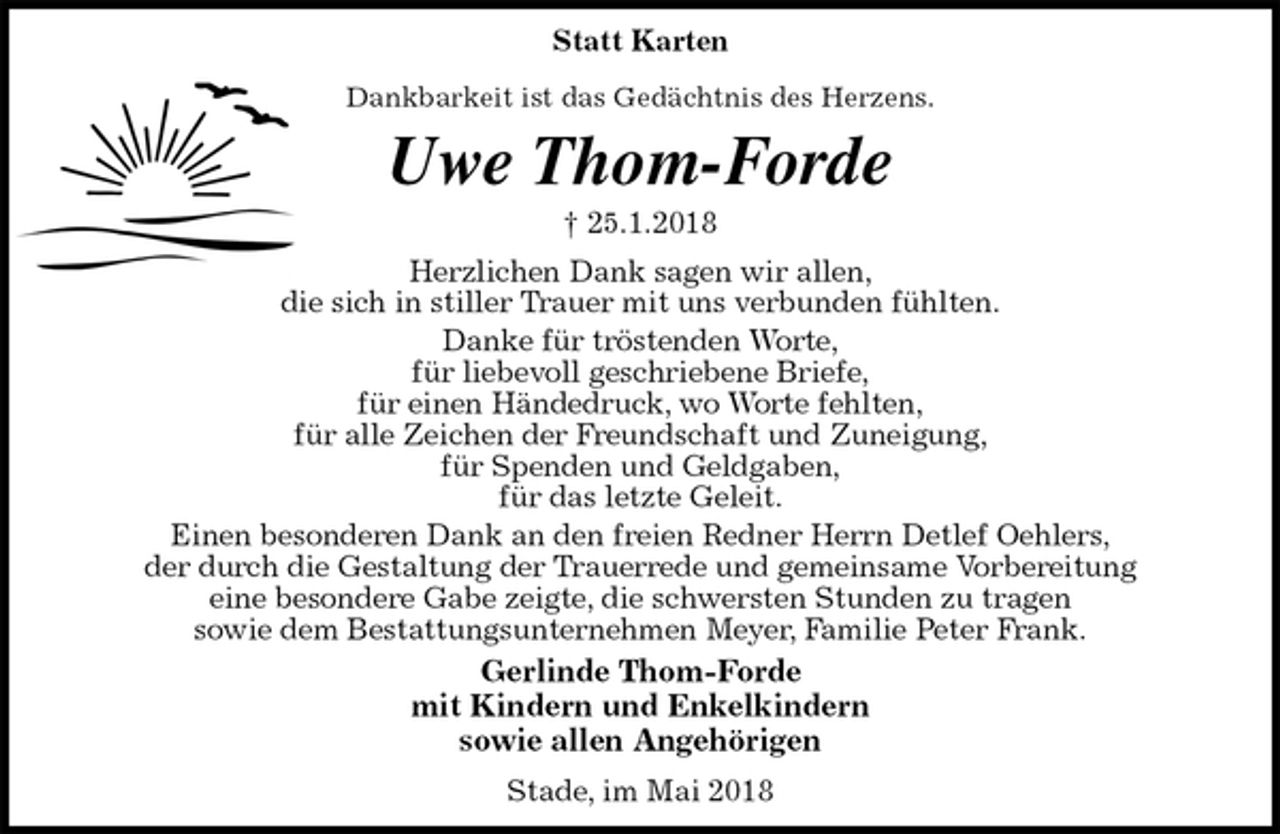 <p>Statt Karten</p><p>Dankbarkeit ist das Gedächtnis des Herzens.<br />Uwe Thom-Forde<br />† 25.1.2018<br />Herzlichen Dank sagen wir allen,<br />die sich in stiller Trauer mit uns verbunden fühlten.<br />Danke für tröstenden Worte,<br />für liebevoll geschriebene Briefe,<br />für einen Händedruck, wo Worte fehlten,<br />für alle Zeichen der Freundschaft und Zuneigung,<br />für Spenden und Geldgaben,<br />für das letzte Geleit.<br />Einen besonderen Dank an den freien Redner Herrn Detlef Oehlers,<br />der durch die Gestaltung der Trauerrede und gemeinsame Vorbereitung<br />eine besondere Gabe zeigte, die schwersten Stunden zu tragen<br />sowie dem Bestattungsunternehmen Meyer, Familie Peter Frank.<br />Gerlinde Thom-Forde<br />mit Kindern und Enkelkindern<br />sowie allen Angehörigen<br />Stade, im Mai 2018</p>