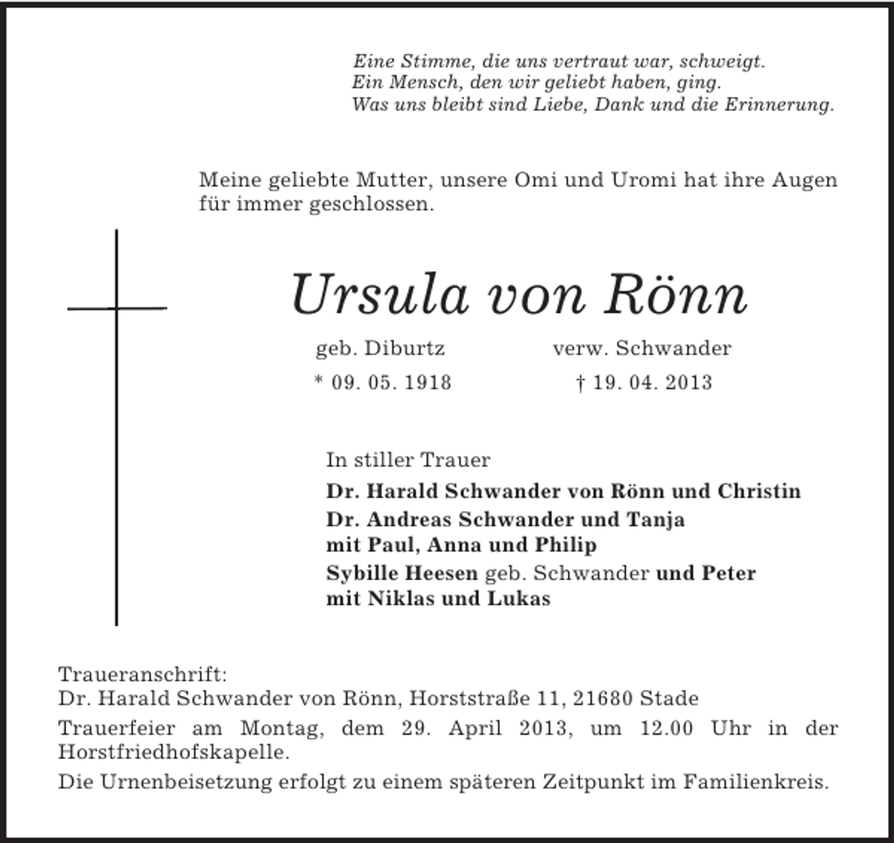 <p>Eine Stimme, die uns vertraut war, schweigt.<br />Ein Mensch, den wir geliebt haben, ging.<br />Was uns bleibt sind Liebe, Dank und die Erinnerung.<br />Meine geliebte Mutter, unsere Omi und Uromi hat ihre Augen für immer geschlossen.<br />Ursula von Rönn<br />geb. Diburtz verw. Schwander<br />* 09. 05. 1918 † 19. 04. 2013<br />In stiller Trauer<br />Dr. Harald Schwander von Rönn und Christin<br />Dr. Andreas Schwander und Tanja<br />mit Paul, Anna und Philip<br />Sybille Heesen geb. Schwander und Peter<br />mit Niklas und Lukas<br />Traueranschrift:<br />Dr. Harald Schwander von Rönn, Horststraße 11, 21680 Stade<br />Trauerfeier am Montag, dem 29. April 2013, um 12.00 Uhr in der<br />Horstfriedhofskapelle.<br />Die Urnenbeisetzung erfolgt zu einem späteren Zeitpunkt im Familienkreis.</p>
