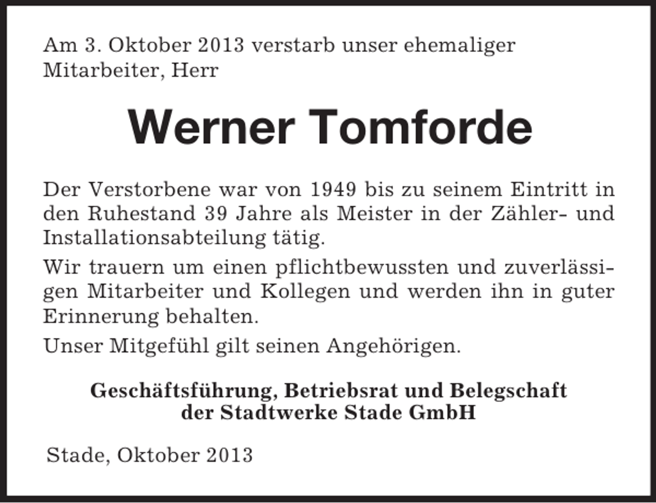 <p>Am 3. Oktober 2013 verstarb unser ehemaliger<br />Mitarbeiter, Herr</p><p>Werner Tomforde<br />Der Verstorbene war von 1949 bis zu seinem Eintritt in<br />den Ruhestand 39 Jahre als Meister in der Zähler- und<br />Installationsabteilung tätig.<br />Wir trauern um einen pflichtbewussten und zuverlässigen Mitarbeiter und Kollegen und werden ihn in guter<br />Erinnerung behalten.<br />Unser Mitgefühl gilt seinen Angehörigen.<br />Geschäftsführung, Betriebsrat und Belegschaft<br />der Stadtwerke Stade GmbH<br />Stade, Oktober 2013</p>