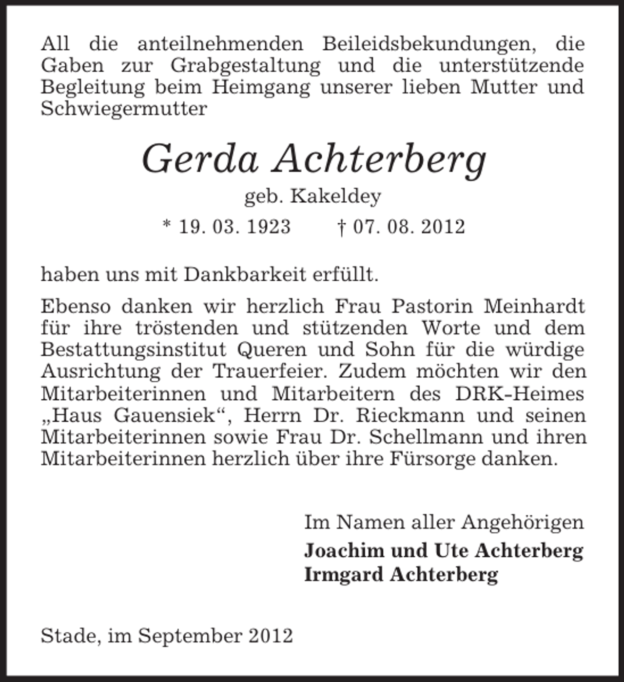 <p>All die anteilnehmenden Beileidsbekundungen, die<br />Gaben zur Grabgestaltung und die unterstützende<br />Begleitung beim Heimgang unserer lieben Mutter und<br />Schwiegermutter</p><p>Gerda Achterberg<br />geb. Kakeldey<br />* 19. 03. 1923<br />† 07. 08. 2012<br />haben uns mit Dankbarkeit erfüllt.<br />Ebenso danken wir herzlich Frau Pastorin Meinhardt<br />für ihre tröstenden und stützenden Worte und dem<br />Bestattungsinstitut Queren und Sohn für die würdige<br />Ausrichtung der Trauerfeier. Zudem möchten wir den<br />Mitarbeiterinnen und Mitarbeitern des DRK-Heimes<br />„Haus Gauensiek“, Herrn Dr. Rieckmann und seinen<br />Mitarbeiterinnen sowie Frau Dr. Schellmann und ihren<br />Mitarbeiterinnen herzlich über ihre Fürsorge danken.<br />Im Namen aller Angehörigen<br />Joachim und Ute Achterberg<br />Irmgard Achterberg<br />Stade, im September 2012</p>