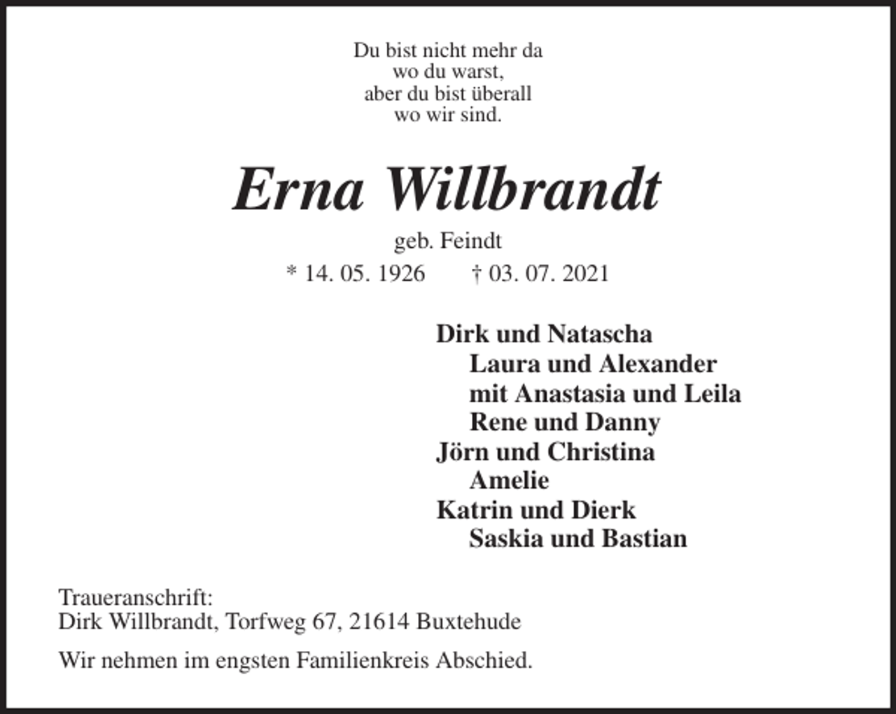 <p>Du bist nicht mehr da<br />wo du warst,<br />aber du bist überall<br />wo wir sind.<br />Erna Willbrandt<br />geb. Feindt<br />* 14. 05. 1926 † 03. 07. 2021<br />Dirk und Natascha<br />Laura und Alexander<br />mit Anastasia und Leila<br />Rene und Danny<br />Jörn und Christina<br />Amelie<br />Katrin und Dierk<br />Saskia und Bastian<br />Traueranschrift:<br />Dirk Willbrandt, Torfweg 67, 21614 Buxtehude<br />Wir nehmen im engsten Familienkreis Abschied.</p>