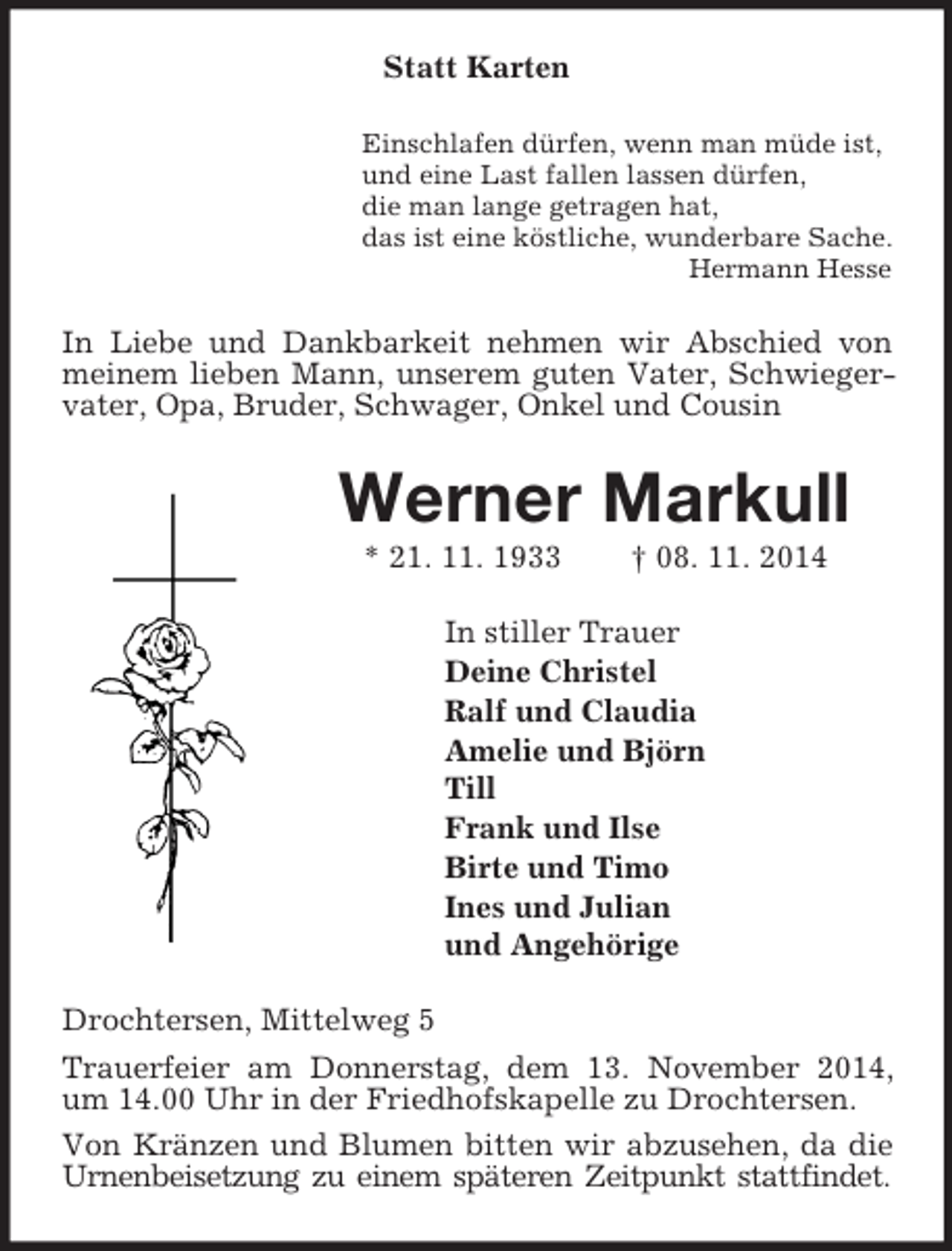<p>Statt Karten<br />Einschlafen dürfen, wenn man müde ist,<br />und eine Last fallen lassen dürfen,<br />die man lange getragen hat,<br />das ist eine köstliche, wunderbare Sache.<br />Hermann Hesse<br />In Liebe und Dankbarkeit nehmen wir Abschied von meinem lieben Mann, unserem guten Vater, Schwiegervater, Opa, Bruder, Schwager, Onkel und Cousin<br />Werner Markull<br />* 21. 11. 1933 † 08. 11. 2014<br />In stiller Trauer<br />Deine Christel<br />Ralf und Claudia<br />Amelie und Björn<br />Till<br />Frank und Ilse<br />Birte und Timo<br />Ines und Julian<br />und Angehörige<br />Drochtersen, Mittelweg 5<br />Trauerfeier am Donnerstag, dem 13. November 2014, um 14.00 Uhr in der Friedhofskapelle zu Drochtersen.<br />Von Kränzen und Blumen bitten wir abzusehen, da die Urnenbeisetzung zu einem späteren Zeitpunkt stattfindet.</p>