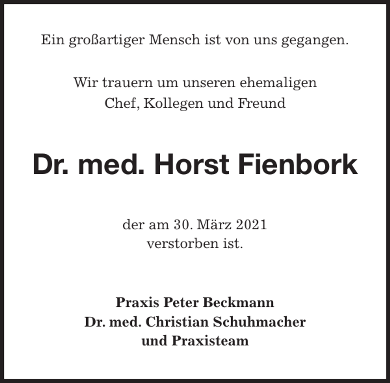<p>Ein großartiger Mensch ist von uns gegangen.</p>
<p>Wir trauern um unseren ehemaligen<br />Chef, Kollegen und Freund<br />Dr. med. Horst Fienbork<br />der am 30. März 2021<br />verstorben ist.<br />Praxis Peter Beckmann<br />Dr. med. Christian Schuhmacher<br />und Praxisteam</p>
