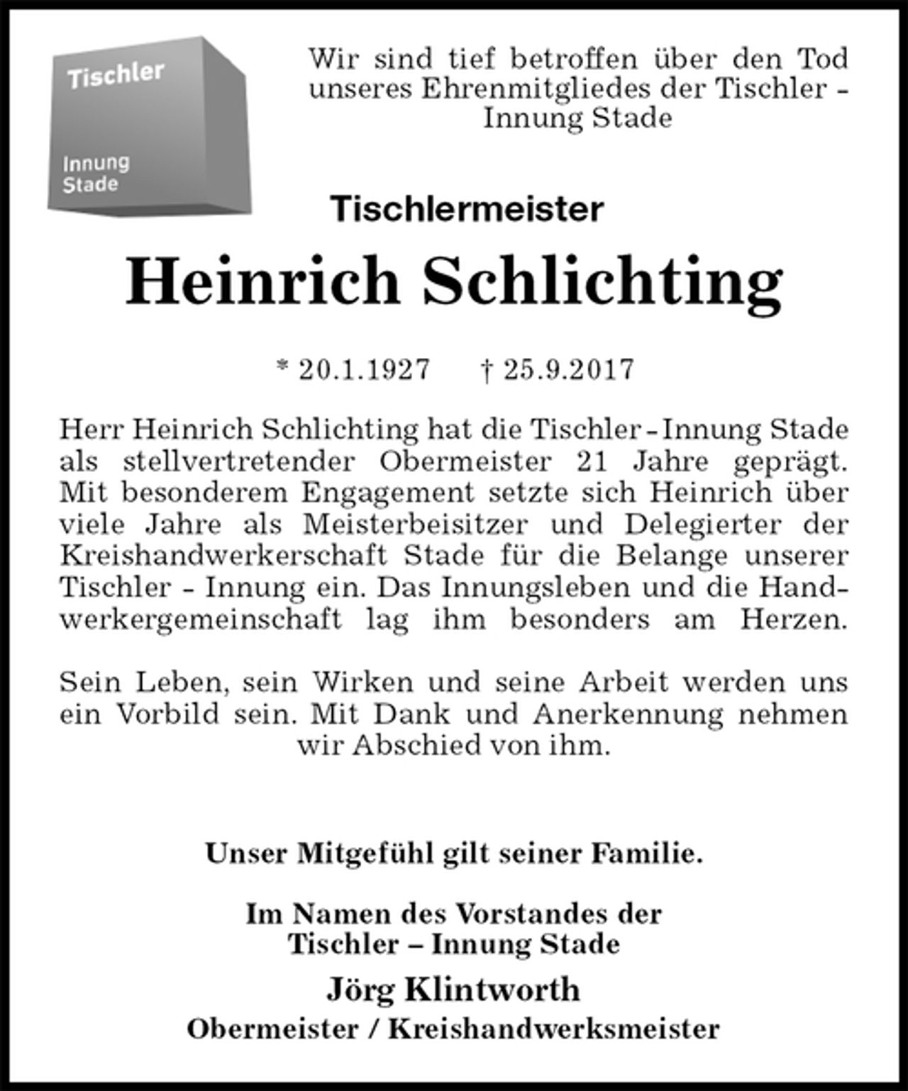 <p>Wir sind tief betroffen über den Tod unseres Ehrenmitgliedes der Tischler - Innung Stade<br />Tischlermeister<br />Heinrich Schlichting<br />* 20.1.1927 † 25.9.2017<br />Herr Heinrich Schlichting hat die Tischler - Innung Stade<br />als stellvertretender Obermeister 21 Jahre geprägt.<br />Mit besonderem Engagement setzte sich Heinrich über viele Jahre als Meisterbeisitzer und Delegierter der Kreishandwerkerschaft Stade für die Belange unserer Tischler - Innung ein. Das Innungsleben und die Handwerkergemeinschaft lag ihm besonders am Herzen.</p><p>Sein Leben, sein Wirken und seine Arbeit werden uns<br />ein Vorbild sein. Mit Dank und Anerkennung nehmen<br />wir Abschied von ihm.</p><p>Unser Mitgefühl gilt seiner Familie.</p><p>Im Namen des Vorstandes der<br />Tischler – Innung Stade<br />Jörg Klintworth</p><p>Obermeister / Kreishandwerksmeister</p>