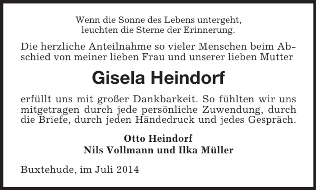 <p>Wenn die Sonne des Lebens untergeht,<br />leuchten die Sterne der Erinnerung.<br />Die herzliche Anteilnahme so vieler Menschen beim Abschied von meiner lieben Frau und unserer lieben Mutter<br />Gisela Heindorf<br />erfüllt uns mit großer Dankbarkeit. So fühlten wir uns mitgetragen durch jede persönliche Zuwendung, durch die Briefe, durch jeden Händedruck und jedes Gespräch.<br />Otto Heindorf<br />Nils Vollmann und Ilka Müller<br />Buxtehude, im Juli 2014</p>
