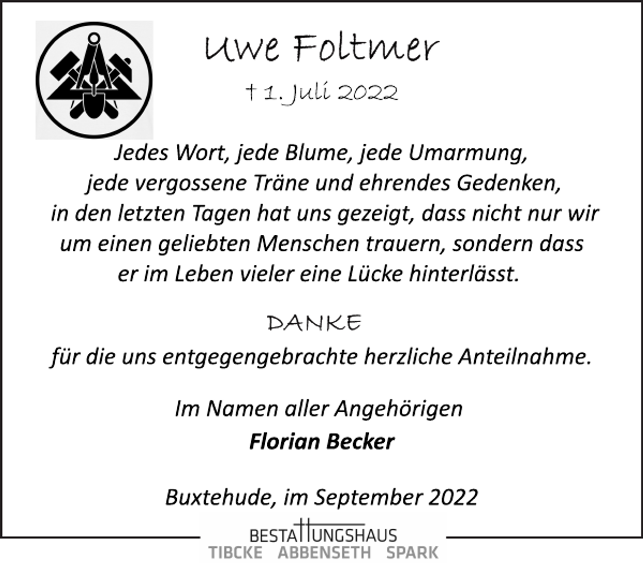 <p>Uwe Foltmer<br />† 1. Juli 2022<br />Jedes Wort, jede Blume, jede Umarmung,<br />jede vergossene Träne und ehrendes Gedenken,<br />in den letzten Tagen hat uns gezeigt, dass nicht nur wir<br />um einen geliebten Menschen trauern, sondern dass<br />er im Leben vieler eine Lücke hinterlässt.<br />Danke<br />für die uns entgegengebrachte herzliche Anteilnahme.<br />Im Namen aller Angehörigen<br />Florian Becker<br />Buxtehude, im September 2022</p>