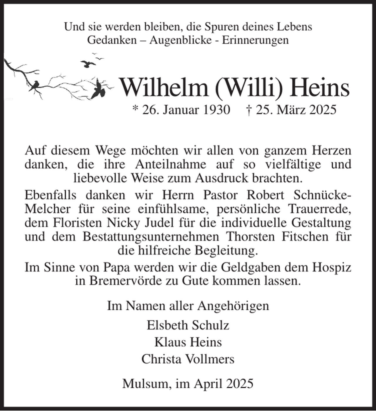<p>Und sie werden bleiben, die Spuren deines Lebens<br />Gedanken - Augenblicke - Erinnerungen<br />Wilhelm (Willi) Heins<br />* 26. Januar 1930 † 25. März 2025</p><p>Auf diesem Wege möchten wir allen von ganzem Herzen<br />danken, die ihre Anteilnahme auf so vielfältige und<br />liebevolle Weise zum Ausdruck brachten.<br />Ebenfalls danken wir Herrn Pastor Robert Schnücke-<br />Melcher für seine einfühlsame, persönliche Trauerrede,<br />dem Floristen Nicky Judel für die individuelle Gestaltung<br />und dem Bestattungsunternehmen Thorsten Fitschen für<br />die hilfreiche Begleitung.<br />Im Sinne von Papa werden wir die Geldgaben dem Hospiz<br />in Bremervörde zu Gute kommen lassen.<br />Im Namen aller Angehörigen<br />Elsbeth Schulz<br />Klaus Heins<br />Christa Vollmers<br />Mulsum, im April 2025</p>