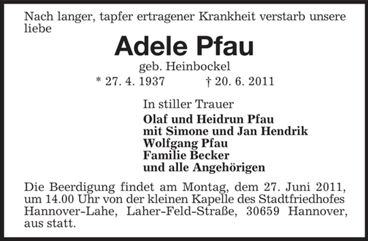 <p>Nach langer, tapfer ertragener Krankheit verstarb unsere<br />liebe<br />Adele Pfau<br />geb. Heinbockel<br />* 27. 4. 1937 † 20. 6. 2011<br />In stiller Trauer<br />Olaf und Heidrun Pfau<br />mit Simone und Jan Hendrik<br />Wolfgang Pfau<br />Familie Becker<br />und alle Angehörigen<br />Die Beerdigung findet am Montag, dem 27. Juni 2011, um 14.00 Uhr von der kleinen Kapelle des Stadtfriedhofes<br />Hannover-Lahe, Laher-Feld-Straße, 30659 Hannover, aus statt.</p>