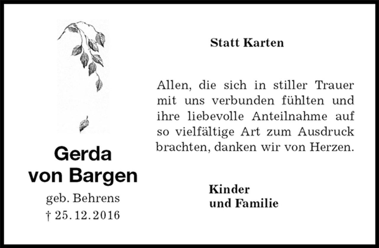 <p>Allen, die sich in stiller Trauer mit uns verbunden fühlten und ihre liebevolle Anteilnahme auf so vielfältige Art zum Ausdruck brachten, danken wir von Herzen.<br />Kinder<br />und Familie</p><p>Gerda<br />von Bargen<br />geb. Behrens<br />† 25. 12. 2016</p><p>Statt Karten</p>