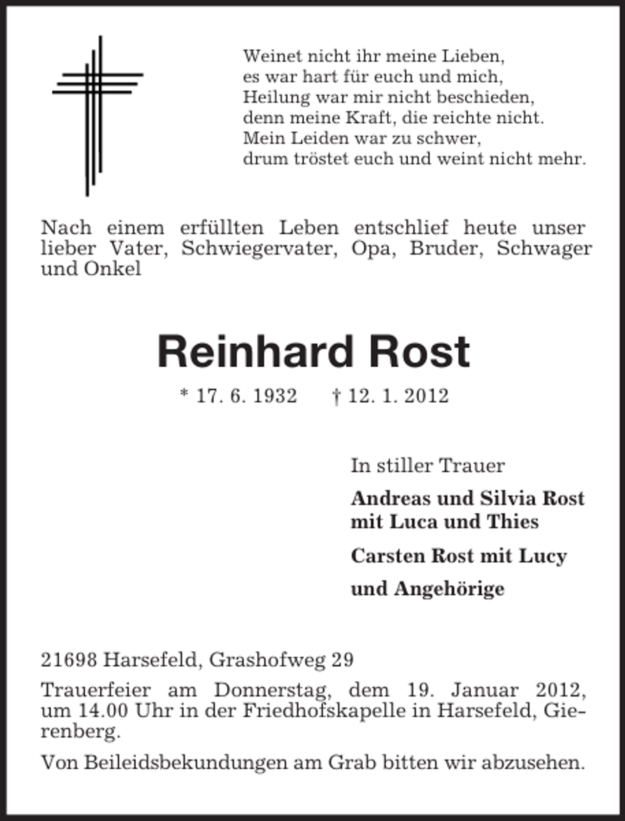 <p>Weinet nicht ihr meine Lieben,<br />es war hart für euch und mich,<br />Heilung war mir nicht beschieden,<br />denn meine Kraft, die reichte nicht.<br />Mein Leiden war zu schwer,<br />drum tröstet euch und weint nicht mehr.</p><p>Nach einem erfüllten Leben entschlief heute unser<br />lieber Vater, Schwiegervater, Opa, Bruder, Schwager<br />und Onkel</p><p>Reinhard Rost<br />* 17. 6. 1932</p><p>† 12. 1. 2012<br />In stiller Trauer<br />Andreas und Silvia Rost<br />mit Luca und Thies<br />Carsten Rost mit Lucy<br />und Angehörige</p><p>21698 Harsefeld, Grashofweg 29<br />Trauerfeier am Donnerstag, dem 19. Januar 2012,<br />um 14.00 Uhr in der Friedhofskapelle in Harsefeld, Gierenberg.<br />Von Beileidsbekundungen am Grab bitten wir abzusehen.</p>