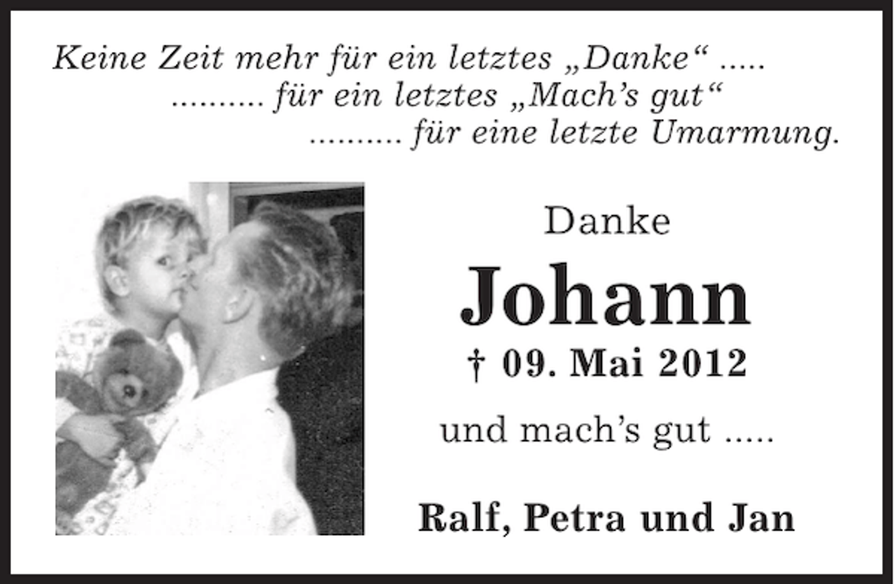 <p>Keine Zeit mehr für ein letztes „Danke“ .....<br />.......... für ein letztes „Mach’s gut“<br />.......... für eine letzte Umarmung.</p><p>Danke</p><p>Johann<br />† 09. Mai 2012<br />und mach’s gut .....</p><p>Ralf, Petra und Jan</p>