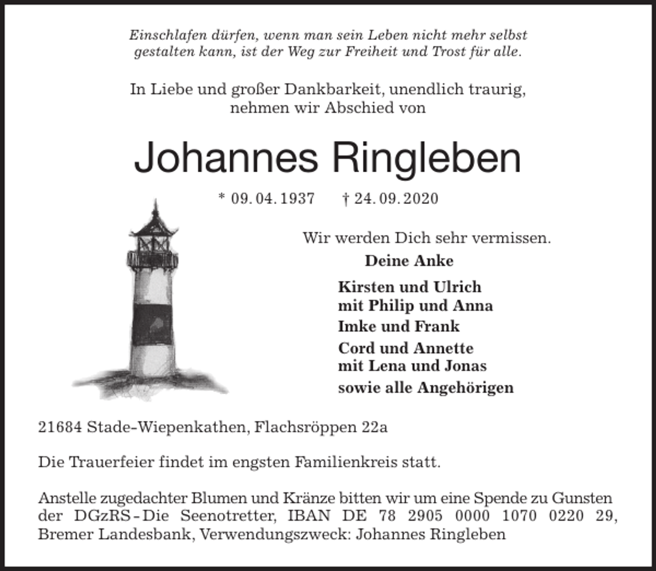 <p>Einschlafen dürfen, wenn man sein Leben nicht mehr selbst<br />gestalten kann, ist der Weg zur Freiheit und Trost für alle.<br />In Liebe und großer Dankbarkeit, unendlich traurig,<br />nehmen wir Abschied von<br />Johannes Ringleben<br />* 09. 04. 1937 † 24. 09. 2020<br />Wir werden Dich sehr vermissen.<br />Deine Anke<br />Kirsten und Ulrich<br />mit Philip und Anna<br />Imke und Frank<br />Cord und Annette<br />mit Lena und Jonas<br />sowie alle Angehörigen<br />21684 Stade-Wiepenkathen, Flachsröppen 22a</p>
<p>Die Trauerfeier findet im engsten Familienkreis statt.</p>
<p>Anstelle zugedachter Blumen und Kränze bitten wir um eine Spende zu Gunsten der DGzRS - Die Seenotretter, IBAN DE 78 2905 0000 1070 0220 29,<br />Bremer Landesbank, Verwendungszweck: Johannes Ringleben</p>