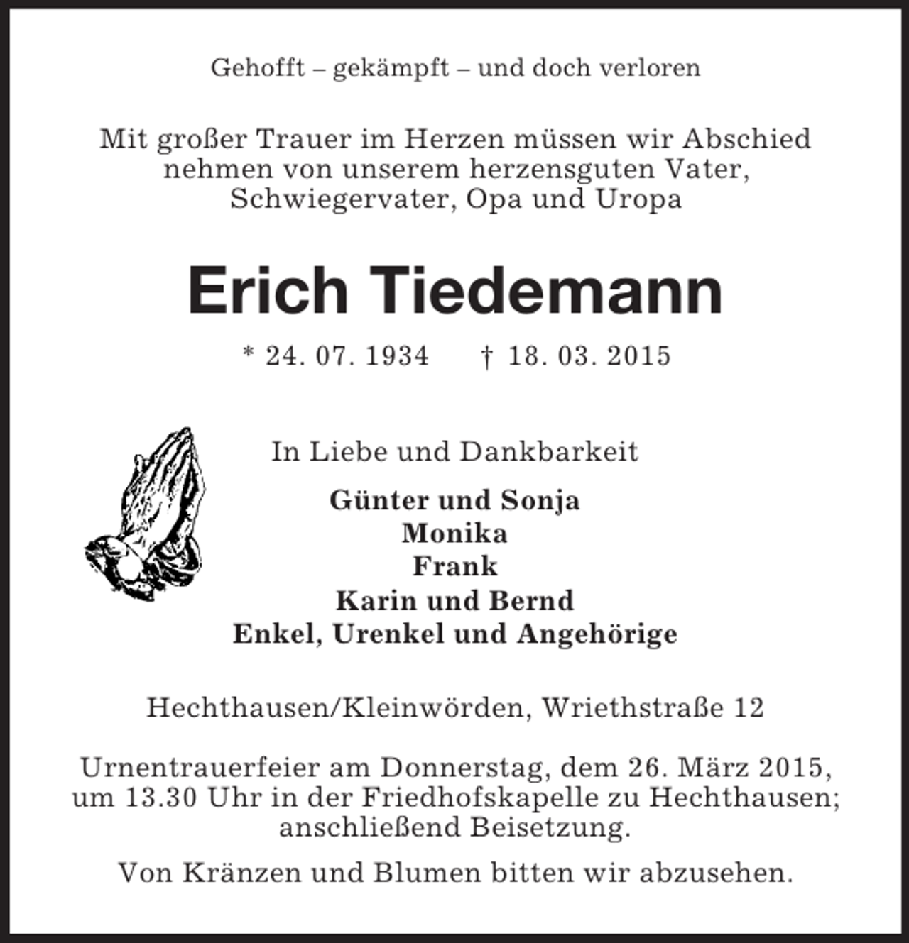 <p>Gehofft – gekämpft – und doch verloren<br />Mit großer Trauer im Herzen müssen wir Abschied<br />nehmen von unserem herzensguten Vater,<br />Schwiegervater, Opa und Uropa<br />Erich Tiedemann<br />* 24. 07. 1934 † 18. 03. 2015<br />In Liebe und Dankbarkeit<br />Günter und Sonja<br />Monika<br />Frank<br />Karin und Bernd<br />Enkel, Urenkel und Angehörige<br />Hechthausen/Kleinwörden, Wriethstraße 12<br />Urnentrauerfeier am Donnerstag, dem 26. März 2015,<br />um 13.30 Uhr in der Friedhofskapelle zu Hechthausen;<br />anschließend Beisetzung.<br />Von Kränzen und Blumen bitten wir abzusehen.</p>