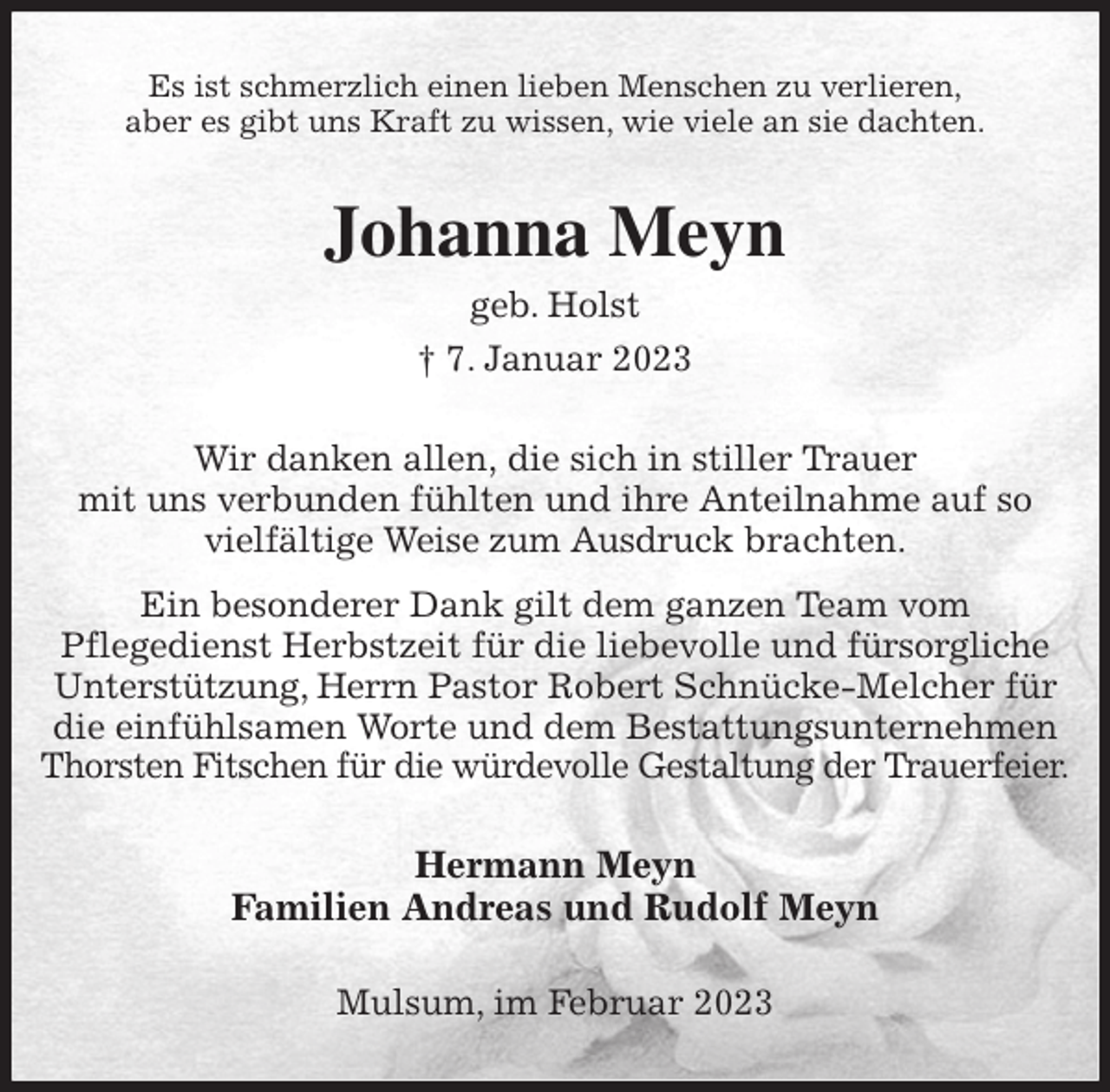 <p>Es ist schmerzlich einen lieben Menschen zu verlieren,<br />aber es gibt uns Kraft zu wissen, wie viele an sie dachten.<br />Johanna Meyn<br />geb. Holst<br />† 7. Januar 2023<br />Wir danken allen, die sich in stiller Trauer<br />mit uns verbunden fühlten und ihre Anteilnahme auf so vielfältige Weise zum Ausdruck brachten.<br />Ein besonderer Dank gilt dem ganzen Team vom<br />Pflegedienst Herbstzeit für die liebevolle und fürsorgliche Unterstützung, Herrn Pastor Robert Schnücke-Melcher für die einfühlsamen Worte und dem Bestattungsunternehmen Thorsten Fitschen für die würdevolle Gestaltung der Trauerfeier.<br />Hermann Meyn<br />Familien Andreas und Rudolf Meyn<br />Mulsum, im Februar 2023</p>