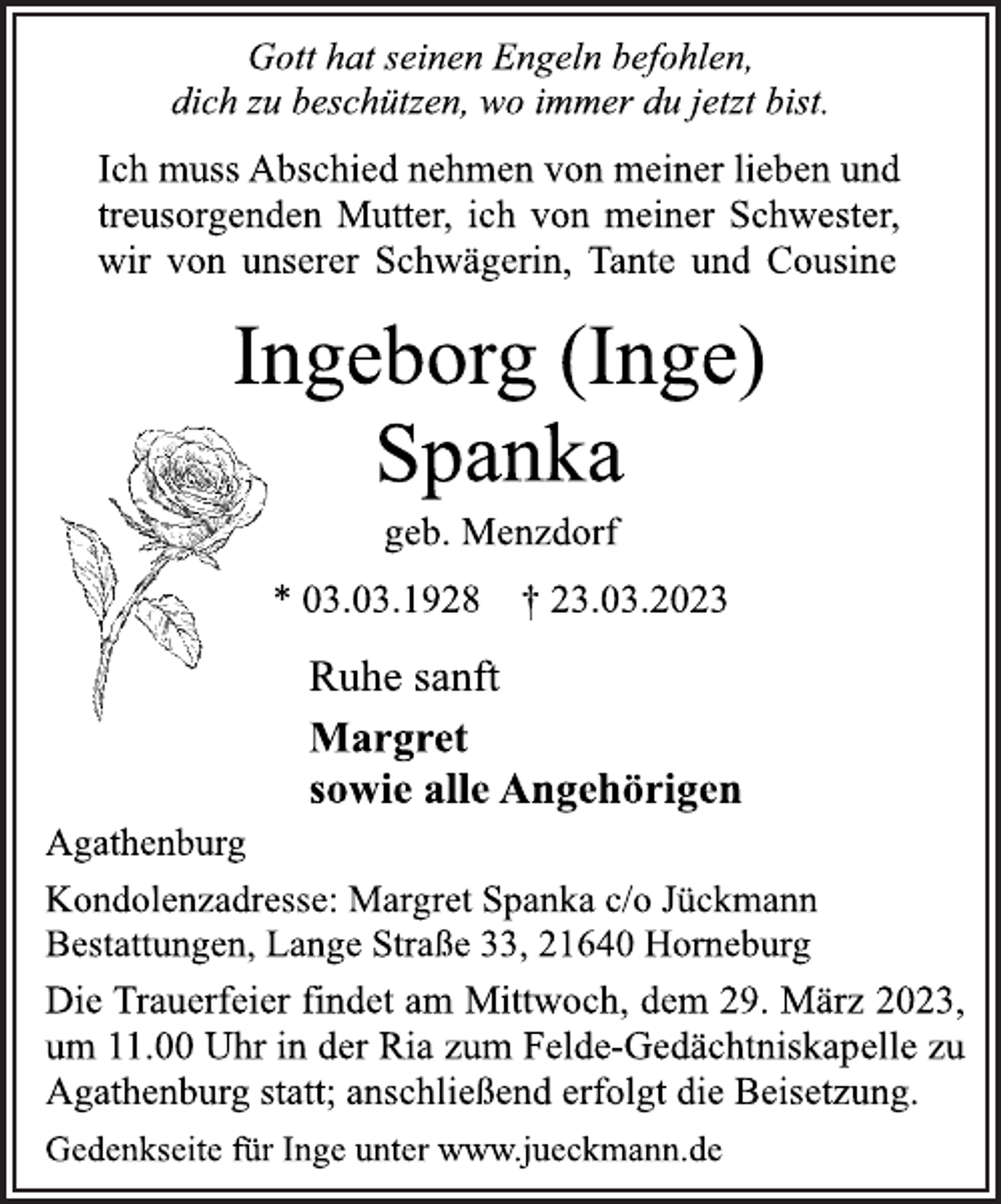 <p>Gott hat seinen Engeln befohlen,<br />dich zu beschützen, wo immer du jetzt bist.<br />Ich muss Abschied nehmen von meiner lieben und<br />treusorgenden Mutter, ich von meiner Schwester,<br />wir von unserer Schwägerin, Tante und Cousine<br />Ingeborg (Inge)<br />Spanka<br />geb. Menzdorf<br />* 03.03.1928 † 23.03.2023<br />Ruhe sanft<br />Margret<br />sowie alle Angehörigen<br />Agathenburg<br />Kondolenzadresse: Margret Spanka c/o Jückmann<br />Bestattungen, Lange Straße 33, 21640 Horneburg<br />Die Trauerfeier findet am Mittwoch, dem 29. März 2023,<br />um 11.00 Uhr in der Ria zum Felde-Gedächtniskapelle zu<br />Agathenburg statt; anschließend erfolgt die Beisetzung.<br />Gedenkseite für Inge unter www.jueckmann.de</p>
