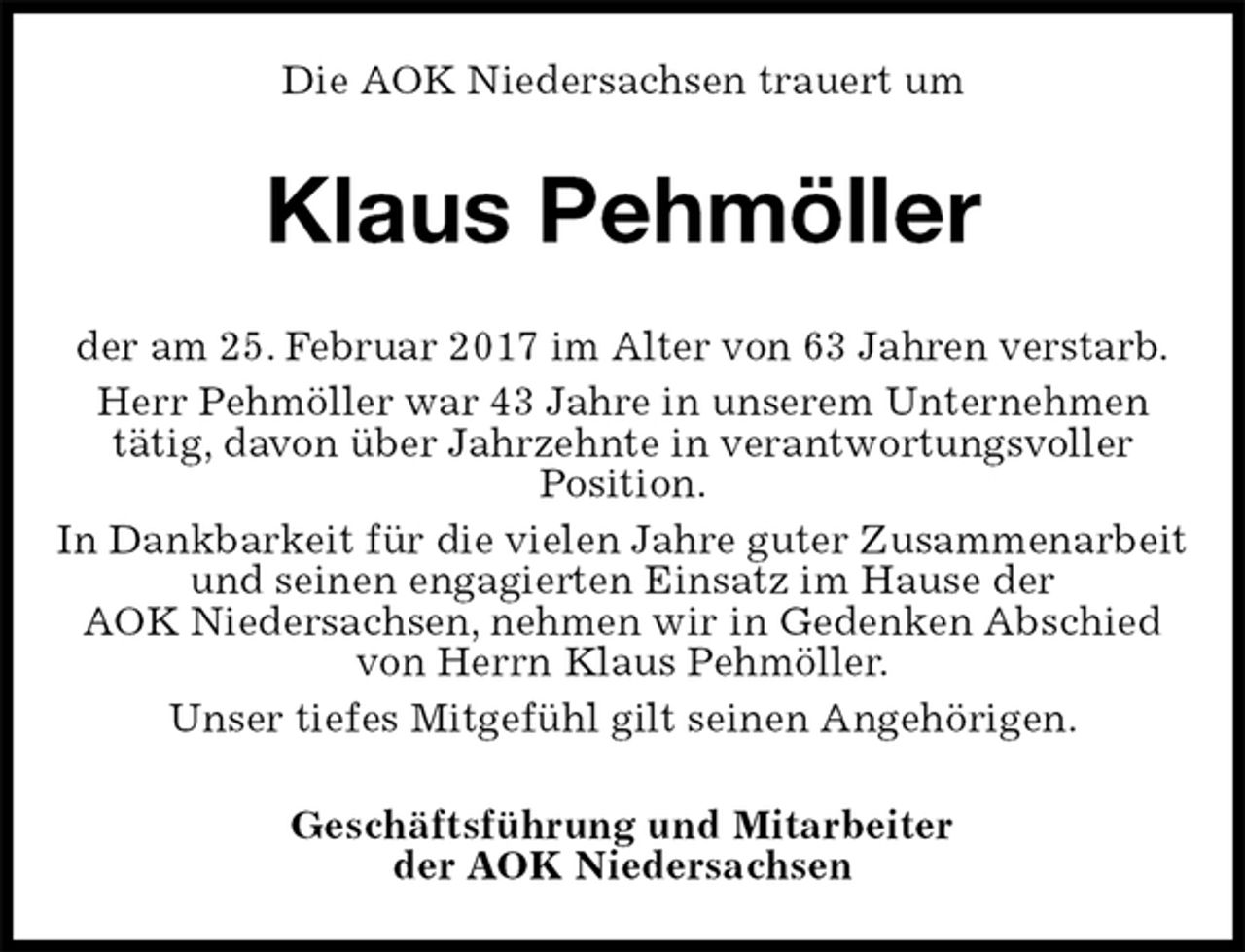 <p>Die AOK Niedersachsen trauert um<br />Klaus Pehmöller<br />der am 25. Februar 2017 im Alter von 63 Jahren verstarb.<br />Herr Pehmöller war 43 Jahre in unserem Unternehmen<br />tätig, davon über Jahrzehnte in verantwortungsvoller<br />Position.<br />In Dankbarkeit für die vielen Jahre guter Zusammenarbeit und seinen engagierten Einsatz im Hause der<br />AOK Niedersachsen, nehmen wir in Gedenken Abschied von Herrn Klaus Pehmöller.<br />Unser tiefes Mitgefühl gilt seinen Angehörigen.<br />Geschäftsführung und Mitarbeiter<br />der AOK Niedersachsen</p>