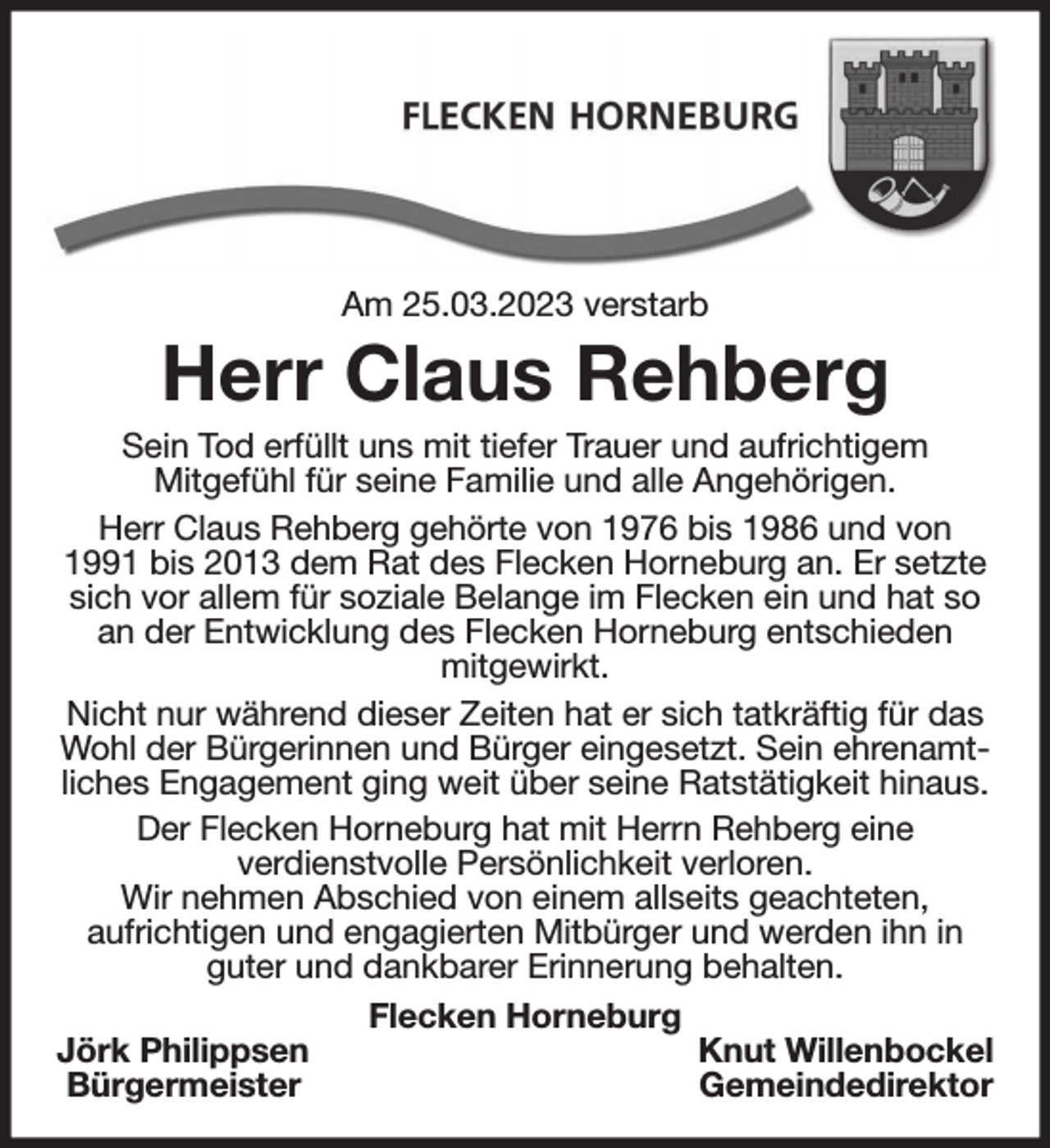 <p>Am 25.03.2023 verstarb<br />Herr Claus Rehberg<br />Sein Tod erfüllt uns mit tiefer Trauer und aufrichtigem<br />Mitgefühl für seine Familie und alle Angehörigen.<br />Herr Claus Rehberg gehörte von 1976 bis 1986 und von 1991 bis 2013 dem Rat des Flecken Horneburg an. Er setzte sich vor allem für soziale Belange im Flecken ein und hat so an der Entwicklung des Flecken Horneburg entschieden<br />mitgewirkt.<br />Nicht nur während dieser Zeiten hat er sich tatkräftig für das Wohl der Bürgerinnen und Bürger eingesetzt. Sein ehrenamtliches Engagement ging weit über seine Ratstätigkeit hinaus.<br />Der Flecken Horneburg hat mit Herrn Rehberg eine<br />verdienstvolle Persönlichkeit verloren.<br />Wir nehmen Abschied von einem allseits geachteten,<br />aufrichtigen und engagierten Mitbürger und werden ihn in guter und dankbarer Erinnerung behalten.<br />Flecken Horneburg<br />Jörk Philippsen Knut Willenbockel<br />Bürgermeister Gemeindedirektor</p>