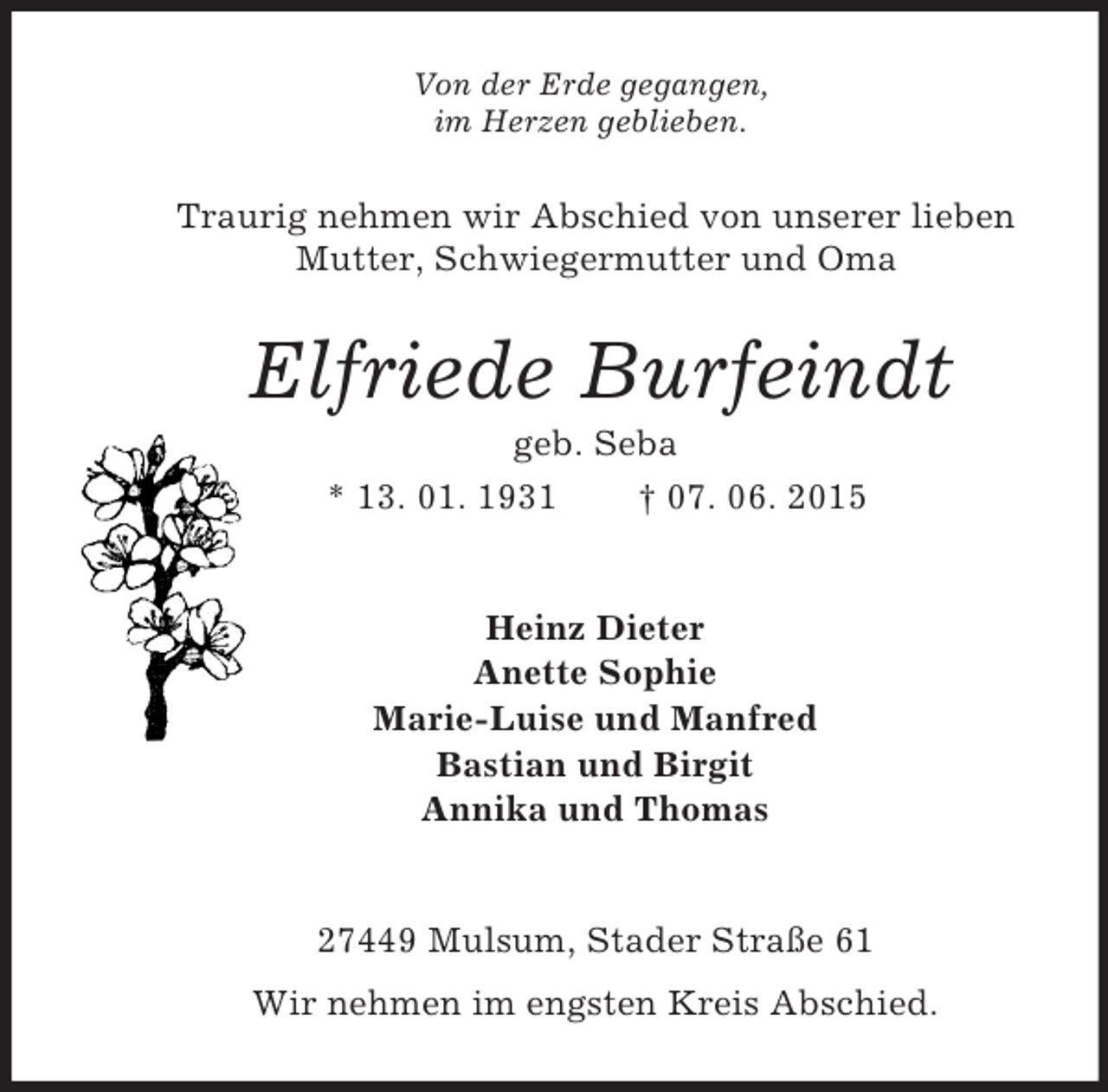<p>Von der Erde gegangen,<br />im Herzen geblieben.<br />Traurig nehmen wir Abschied von unserer lieben<br />Mutter, Schwiegermutter und Oma<br />Elfriede Burfeindt<br />geb. Seba<br />* 13. 01. 1931 † 07. 06. 2015<br />Heinz Dieter<br />Anette Sophie<br />Marie-Luise und Manfred<br />Bastian und Birgit<br />Annika und Thomas</p><p>27449 Mulsum, Stader Straße 61<br />Wir nehmen im engsten Kreis Abschied.</p>