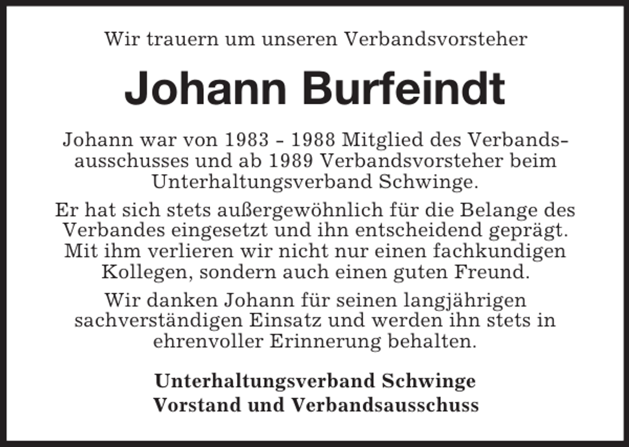 <p>Wir trauern um unseren Verbandsvorsteher</p><p>Johann Burfeindt<br />Johann war von 1983 - 1988 Mitglied des Verbandsausschusses und ab 1989 Verbandsvorsteher beim<br />Unterhaltungsverband Schwinge.<br />Er hat sich stets außergewöhnlich für die Belange des<br />Verbandes eingesetzt und ihn entscheidend geprägt.<br />Mit ihm verlieren wir nicht nur einen fachkundigen<br />Kollegen, sondern auch einen guten Freund.<br />Wir danken Johann für seinen langjährigen<br />sachverständigen Einsatz und werden ihn stets in<br />ehrenvoller Erinnerung behalten.<br />Unterhaltungsverband Schwinge<br />Vorstand und Verbandsausschuss</p>
