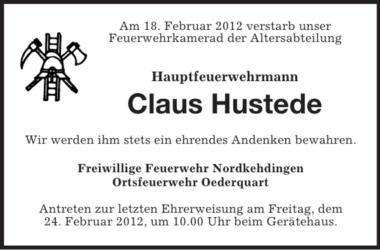 <p>Am 18. Februar 2012 verstarb unser<br />Feuerwehrkamerad der Altersabteilung</p><p>Hauptfeuerwehrmann</p><p>Claus Hustede<br />Wir werden ihm stets ein ehrendes Andenken bewahren.<br />Freiwillige Feuerwehr Nordkehdingen<br />Ortsfeuerwehr Oederquart<br />Antreten zur letzten Ehrerweisung am Freitag, dem<br />24. Februar 2012, um 10.00 Uhr beim Gerätehaus.</p>