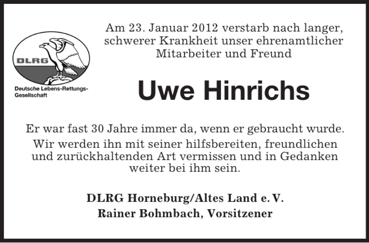 <p>Am 23. Januar 2012 verstarb nach langer,<br />schwerer Krankheit unser ehrenamtlicher<br />Mitarbeiter und Freund</p><p>Uwe Hinrichs<br />Er war fast 30 Jahre immer da, wenn er gebraucht wurde.<br />Wir werden ihn mit seiner hilfsbereiten, freundlichen<br />und zurückhaltenden Art vermissen und in Gedanken<br />weiter bei ihm sein.<br />DLRG Horneburg/Altes Land e. V.<br />Rainer Bohmbach, Vorsitzener</p>